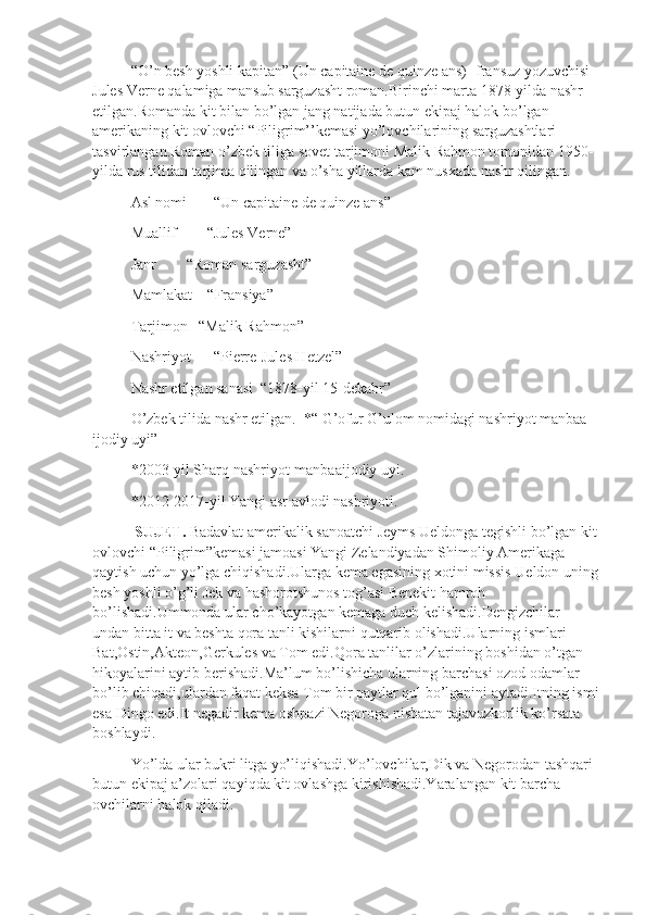 “O’n besh yoshli kapitan” (Un capitaine de quinze ans)- fransuz yozuvchisi 
Jules Verne qalamiga mansub sarguzasht roman.Birinchi marta 1878-yilda nashr 
etilgan.Romanda kit bilan bo’lgan jang natijada butun ekipaj halok bo’lgan 
amerikaning kit ovlovchi “Piligrim’’kemasi yo’lovchilarining sarguzashtlari 
tasvirlangan.Roman o’zbek tiliga sovet tarjimoni Malik Rahmon tomonidan 1950-
yilda rus tilidan tarjima qilingan va o’sha yillarda kam nusxada nashr qilingan.
Asl nomi       “Un capitaine de quinze ans”
Muallif        “Jules Verne”
Janr        “Roman sarguzasht”
Mamlakat    “Fransiya”
Tarjimon   “Malik Rahmon”
Nashriyot      “Pierre-Jules Hetzel”
Nashr etilgan sanasi  “1878-yil 15-dekabr”
O’zbek tilida nashr etilgan.  *“ G’ofur G’ulom nomidagi nashriyot manbaa 
ijodiy uyi”
*2003-yil Sharq nashriyot-manbaaijodiy uyi.
*2012-2017-yil Yangi asr avlodi nashriyoti.
  SUJET.  Badavlat amerikalik sanoatchi Jeyms Ueldonga tegishli bo’lgan kit
ovlovchi “Piligrim”kemasi jamoasi Yangi Zelandiyadan Shimoliy Amerikaga 
qaytish uchun yo’lga chiqishadi.Ularga kema egasining xotini missis Ueldon uning
besh yoshli o’g’li Jek va hashorotshunos tog’asi Benekit hamroh 
bo’lishadi.Ummonda ular cho’kayotgan kemaga duch kelishadi.Dengizchilar 
undan bitta it va beshta qora tanli kishilarni qutqarib olishadi.Ularning ismlari 
Bat,Ostin,Akteon,Gerkules va Tom edi.Qora tanlilar o’zlarining boshidan o’tgan 
hikoyalarini aytib berishadi.Ma’lum bo’lishicha ularning barchasi ozod odamlar 
bo’lib chiqadi,ulardan faqat keksa Tom bir paytlar qul bo’lganini aytadi.Itning ismi
esa Dingo edi.It negadir kema oshpazi Negoroga nisbatan tajavuzkorlik ko’rsata 
boshlaydi.
Yo’lda ular bukri litga yo’liqishadi.Yo’lovchilar,Dik va Negorodan tashqari 
butun ekipaj a’zolari qayiqda kit ovlashga kirishishadi.Yaralangan kit barcha 
ovchilarni halok qiladi. 