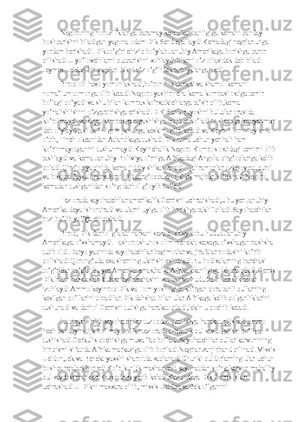 Negoroning noroziliklariga qaramay kema kapitanligiga kemani qanday 
boshqarishni biladigan yagona odam Dik Send egallaydi.Kemadagi negrlar unga 
yordam berishadi. Dik to’g’ri chiziq bo’ylab Janubiy Amerikaga borishga qaror 
qilishadi.U yo’lovchilarni qutqarishni xohlaydi.Ularni o’z oilasidek deb biladi. 
Jeymes Ueldon bir vaqtlar Dikni o’z o’g’lidek tarbiyalangan edi.
Biroq ob-havo yomonlashadi,bo’ron boshlanadi va shamol kemani 
noma’lum tomonga olib ketadi.Negoro yashirincha kema kompasi ostiga temir 
bo’lagi qo’yadi va shu bilan kompas ko’rsatkichlarga ta’sir qilib,kema 
yo’nalishlishini o’zgartirishga erishadi.DIK Send quyoshni bulutlar orasida 
ko’rolmaydi va faqat kompasga ergashishga majbur bo’ladi.U sharqqa ketayabman
deb o’ylaydi,aslida Piligrim janubga keskin og’ib ketadi va Keyp  Hornni aylanib 
o’tib, Tinch okeanidan Atlantikaga tushadi.Dik nima uchun yer hali ham 
ko’rinmayotganini tushunmaydi.Keyinchalik Negoro Kompos ostidagi temirni olib
tashlaydi va kema Janubiy Boliviya o’rniga Afrikadagi Angola qirg’oqlariga kelib 
qoladi.Qirg’oq yaqinida kema jiddiy shikastlanadi. Qahramonlar oziq-ovqat,qurol 
va boshqa foydali narsalarni olib,qirg’oqqa chiqishga majbur bo’lishadi.Negoro 
kemadan tushganidan so’ng darhol g’oyib bo’ladi.
Tez orada sayohatchilar amerikalik Gerrisni uchratishadi,u bu yer Janubiy 
Amerika deya ishontiradi va ularni uyiga olib borishga taklif qiladi.Sayohatchilar 
rozi bo’lib yo’lga chiqishadi.
Biroq, Dik darhol g’alati narsani seza boshlaydi:bu hudud Janubiy 
Amerikaga o’xshamaydi.Hashorotshunos olim Benekit setsega o’xshagan pashsha 
tutib oldi.Daryo yaqinida sayohatchilar begimotlar va jirafalar podasini ko’rib 
qolishadi.Qorong’uda esa sherning ukirishi eshitiladi.Bu hodisalarning barchasi 
to’g’ridan-to’g’ri bu yer Amerika emas,balki Afrika ekanligiga ishora qiladi.Gerris
Dik bilan bahslashib bularning barchasini xatolar va hududni bilmaslik bilan 
izohlaydi.Ammo keyinroq Dik va Tom yoshligida ko’rgan qora tanli qullarning 
kesilgan qo’llarini topadilar.Dik dahshat bilan ular Afrikaga kelib qolganliklarini 
tushunadi va darhol Gerrisni tutishga harakat qiladi,lekin u qochib ketadi.
Haqiqatni bilib sayohatchilar tuzoqdab qutilishga harakat qilishadi,ammo 
hech qanday natija bo’lmaydi.Ular tez orada afrikalik qul savdogarlari qo’liga 
tushishadi.Gerkulis qochishga muvaffaq bo’ladi.Sayohatchilar qullar karvonining 
bir qismi sifatida Afrika markaziga olib boriladi.Negrlar zanjirband qilinadi.Missis
Ueldon,Jek va Benekt yaxshi sharoitda saqlanadi.Chunki quldorlarning ular uchun 
boshqa rejalari bor edi.Ko’p kunlik mashaqqatli sayohatdan so’ng,karvon mahalliy
qul savdosi markazi Kazondega yetib keladi.Kazondega Dik Gerris bilan 
uchrashadi.U Dikni masxara qilib, missis Ueldon va Jek o’lganini  