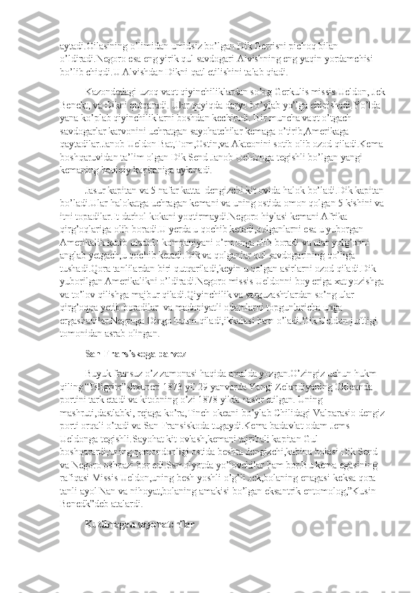 aytadi.Oilasining o’limidan umidsiz bo’lgan Dik Gerrisni pichoq bilan 
o’ldiradi.Negoro esa eng yirik qul savdogari Alvishning eng yaqin yordamchisi 
bo’lib chiqdi.U Alvishdan Dikni qatl etilishini talab qiadi.
Kazondedagi uzoq vaqt qiyinchiliklardan so’ng Gerkulis missis Ueldon, Jek 
Benekt, va Dikni qutqaradi. Ular qayiqda daryo bo’ylab yo’lga chiqishadi.Yo’lda 
yana ko’plab qiyinchiliklarni boshdan kechiradi. Bir muncha vaqt o’tgach 
savdogarlar karvonini uchratgan sayohatchilar kemaga o’tirib,Amerikaga 
qaytadilar.Janob Ueldon Bat,Tom,Ostin,va Akteonini sotib olib ozod qiladi.Kema 
boshqaruvidan ta’lim olgan Dik Send Janob Ueldonga tegishli bo’lgan yangi 
kemaning haqiqiy kapitaniga aylanadi.
Jasur kapitan va 5 nafar katta  dengizchi kit ovida halok bo’ladi.Dik kapitan 
bo’ladi.Ular halokatga uchragan kemani va uning ostida omon qolgan 5 kishini va 
itni topadilar.It darhol kokani yoqtirmaydi.Negoro hiylasi kemani Afrika 
qirg’oqlariga olib boradi.U yerda u qochib ketadi,qolganlarni esa u yuborgan 
Amerikalik kutib oladi.U kompaniyani o’rmonga olib boradi va ular yolg’onni 
anglab yetgach,u qochib ketadi.Dik va qolganlar qul savdogarining qo’liga 
tushadi.Qora tanlilardan biri qutqariladi,keyin u qolgan asirlarni ozod qiladi.Dik 
yuborilgan Amerikalikni o’ldiradi.Negoro missis Ueldonni boy eriga xat yozishga 
va to’lov qilishga majbur qiladi.Qiyinchilik va sarguzashtlardan so’ng ular 
qirg’oqqa yetib boradilar  va madaniyatli odamlarni topgunlaricha unga 
ergashadilar.Negroga Dingo huum qiladi,ikkalasi ham o’ladi.Dik Ueldon juftligi 
tomonidan asrab olingan.
San-Fransiskoga parvoz 
Buyuk fransuz o’z zamonasi haqida amalda yozgan.O’zingiz uchun hukm 
qiling “Piligrim”shxuneri 1873 yil 29 yanvarda Yangi Zelandiyaning Okleanda  
portini tark etadi va kitobning o’zi 1878 yilda nashr etilgan. Uning 
mashruti,dastlabki, rejaga ko’ra,Tinch okeani bo’ylab Chilidagi Valparasio dengiz 
porti orqali o’tadi va San-Fransiskoda tugaydi.Kema badavlat odam Jems 
Ueldonga tegishli.Sayohat kit ovlash,kemani tajribali kapitan Gul 
boshqarardi,uning qomondonligi ostida beshta dengizchi,kabina bolasi Dik Send 
va Negoro oshpazi bor edi.Samolyotda yo’lovchilar ham bor.Bu kema egasining 
rafiqasi Missis Ueldon,uning besh yoshli o’g’li Jek,bolaning enagasi-keksa qora 
tanli ayol Nan va nihoyat,bolaning amakisi bo’lgan eksantrik entomolog,”Kusin 
Benedk”deb atalardi.
Kutilmagan sayohatchilar 
