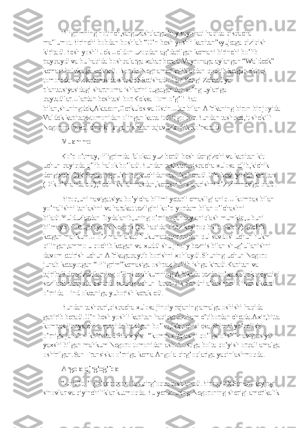 Piligrimning notinch,sarguzashtlarga boy sayohati haqida qisqacha 
ma’lumot.Birinchi bobdan boshlab “O’n besh yoshli kapitan”syujetga qiziqish 
kiritadi.Besh yoshli Jek Ueldon uzoqdan ag’darilgan kemani birinchi bo’lib 
payqaydi va bu haqida boshqalarga xabar beradi.Vayronaga aylangan “Waldeck” 
kemasi halokatga uchradi. Bortda-Negr amerikaliklardan qochib ketgan ekipaj 
tomonidan o’z kabinasida shoshib ketishadi.Ular Yangi Zelandiya 
plantatsiyasidagi shartnoma ishlarini tugatgandan so’ng uylariga 
qaytadilar.Ulardan beshtasi bor:Keksa Tom o’g’li Bat 
bilan,shuningdek,Aktaeon,Gerkules va Ostin.Ular bilan Afrikaning biron bir joyida
Valdek kapitani tomonidan olingan katta it Dingo bor.Bundan tashqari,it shekilli 
Negoroni biladi chunki unga nisbatan tajavuzkorlik ko’rsatadi.
Muammo
Ko’p o’tmay,Piligrimda falokat yuz berdi-besh dengizchi va kapitan kit 
uchun qayiqda o’lib halok bo’ladi.Bundan tashqari,qisqacha xulosa qilib,kichik 
dengizchi Dik Sendning ruhining kuchidan dalolat beradi.O’n besh yoshli kapitan 
(Dik o’shanda edi),hech ikkilanmasdan,kemani boshqarishni o’z zimmasiga oladi.
Biroq,uni navigatsiya bo’yicha bilimi yetarli emasligi aniq.U kompas bilan 
yo’nalishni tanlashni va harakat tezligini ko’p yordam bilan o’lchashni 
biladi.Yulduzlardan foydalanib,uning o’rnini qanday aniqlash mumkin,u buni 
bilmaydi.Portugaliyalik Negoro (bu haqida biroz keyiroq bilib olamiz) qochib 
ketgan mahkum.U o’z mamlakati hukumati tomonidan qul savdosi uchun hukm 
qilingan,ammo u qochib ketgan va xuddi shu jinoiy beznis bilan shug’ullanishni 
davom ettirish uchun Afrikagaqaytib borishni xohlaydi.Shuning uchun Negoro 
junab ketayotgan “Piligrim”kemasiga oshpaz bo’lib ishga kiradi.Kapitan va 
tajribali dengizchilarning o’limi mahkumning Afrikada tezda to’xtash imkoniyatini
sezilarli darajada oshirdi.Buning uchun faqat Dik Sendni aldash,uni Tinch okeani 
o’rnida Hind okeaniga yuborish kerak edi.
Bundan tashqari,qisqacha xulosa jinoiy rejaning amalga oshishi haqida 
gapirib beradi.O’n besh yoshli kapitan haqiqatdan ham e’tibordan chetda.Axir,bitta
kompas jinoyatchi tomonida buzilgan bo’lsa,ikkinchisi esa Shimol yo’nalishi 
o’rniga janubni ko’rsatadi.Bu xiyla –“kompas ignasini qo’lga olish”-navigatsiyani 
yaxshi bilgan mahkum Negoro tomonidan asbob ostiga bolta qo’yish orqali amalga
oshirilgan.San-Fransisko o’rniga kema Angola qirg’oqlariga yaqinlashmoqda.
Angola qirg’og’ida
“Hoji” to’lqinlar tomonidan qirg’oqqa tashlanadi.Biroq,Dik Sendni keyingi 
sinovlar va qiyinchiliklar kutmoqda.Bu yerda uning Negoroning sherigi amerikalik 