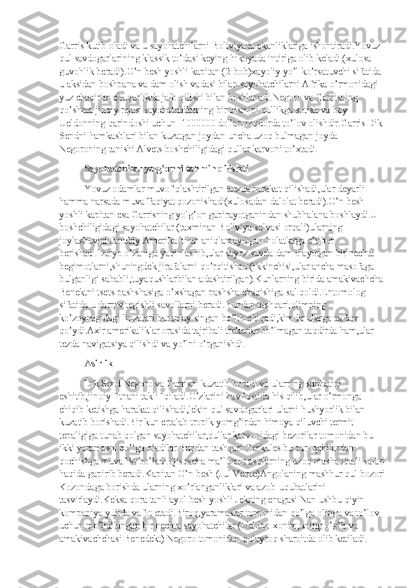 Garris kutib oladi va u sayohatchilarni Boliviyada ekanliklariga ishontiradi.Yovuz 
qul savdogarlarining klassik to’dasi keying hikoyada intiriga olib keladi.(xulosa 
guvohlik beradi).O’n besh yoshli kapitan (2-bob)xayoliy yo’l ko’rsatuvchi sifatida 
u aksidan boshpana va dam olish vadasi bilan sayohatchilarni Afrika o’rmonidagi 
yuz chaqirim chuqurlikda jalb qilishi bilan boshlanadi.Negoro va Garrisning 
qo’shma jinoiy rejasi sayohatchilarning bir qismini qullikga sotish va boy 
Ueldonning qarindoshi uchun -1000000 dollar miqdorda to’lov olishdir.Garris Dik 
Sendni hamkasblari bilan kuzatgan joydan uncha uzoq bulmagan joyda 
Negoroning tanishi Alvets boshchiligidagi qullar karvoni to’xtadi.
Sayohatchilar yolg’onni tahmin qilishdi
Yovuz odamlar muvofiqlashtirilgan tarzda harakat qilishadi,ular deyarli 
hamma narsada muvaffaqiyat qozonishadi(xulosadan dalolat beradi).O’n besh 
yoshli kapitan esa Garrisning yolg’on gapirayotganindan shubhalana boshlaydi.U 
boshchiligidagi sayohatchilar (taxminan Boliviya selvasi orqali)ularning 
joylashuvini Janubiy Amerika bilan aniqlamaydigan holatlarga e’tibor 
berishadi.Daryo o’zaniga yaqinlashib,ular sayoz suvda dam olayotgan bir nechta 
begimotlarni,shuningdek jirafalarni qo’rqitishadi(ikkinchisi,ular ancha masofaga 
bulganligi sababli,tuyaqushlarbilan adashtirilgan).Kunlarning birida amakivachcha
Benektni tsets pashshasiga o’xshagan pashsha chaqishiga sal qoldi.Entomolog 
sifatida u darrov tegishli savollarni beradi.Bundan tashqari,olimning 
ko’zoynagidagi linzalari butunlay singan bo’lib chiqadi,kimdir ularga qadam 
qo’ydi.Axir amerikaliklar orasida tajribali trekerlar bo’lmagan taqdirda ham,ular 
tezda navigatsiya qilishdi va yo’lni o’rganishdi.
Asirlik
Dik Send Negoro va Garrisni kuzatib boradi va ularning suhbatini 
eshitib,jinoiy fitnani taklif qiladi.O’zlarini havf ostida his qilib,ular o’rmonga 
chiqib ketishga harakat qilishadi,lekin qul savdogarlari ularni hushyorlik bilan 
kuzatib borishadi.Bir kun ertalab tropik yomg’irdan himoya qiluvchi termit 
tepaligiga tunab qolgan sayohatchilar,qullar karvonidagi bezorilar tomonidan bu 
ikki yaramasni qo’lga oladilar.Bundan tashqari Gerkules bu qaroqchilardan 
qochishga muvaffat bo’ladi.Qisqacha ma’lumot asirlarning uzoq mashaqqatli safari
haqida gapirib beradi.Kapitan O’n besh (Jul Verne)Angolaning mashhur qul bozori
Kozondaga borishda ularning xo’rlanganliklari va azob-uqubatlarini 
tasvirlaydi.Keksa qora tanli ayol besh yoshli Jekning enagasi Nan ushbu qiyin 
kompaniya yulida vafot etadi.Biroq,yaramaslar tomonidan qo’lga olinga va to’lov 
uchun mo’ljallangan bir nechta sayohatchilar (Ueldon xonim,uning o’g’li va 
amakivachchasi Benedekt) Negoro tomonidan qulayroq sharoitda olib ketiladi. 