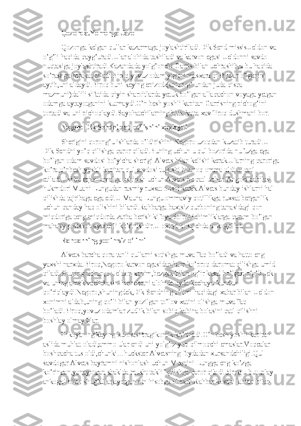 Qozonda.Yomonga Jazo
Qozonga kelgan qullar kazarmaga joylashtiriladi.Dik Send missisUeldon va 
o’g’li haqida qayg’uradi.Ular alohida tashiladi va karvon egasi Ueldonni savdo 
nuqtasiga joylashtiradi.Kazandada yolg’onchi Garris bilan uchrashib,u bu haqida 
so’rashga harakat qiladi.Biroq yovuz odam yigitni masxara qilib,ular o’lganini 
aytib,uni aldaydi.Biroq buni keying epizod (aniqrog’ undan juda qisqa 
mazmuni)dalili sifatida qiyin sharoitlarda yetuk bo’lgan allaqachon voyaga yetgan 
odamga aytayotganini kutmaydi.O’n besh yoshli kapitan Garrisning pichog’ini 
tortadi va uni pichoqlaydi.Sayohatchilarning bitta katta xavfliroq dushmani bor.
Negoro Dik Sendni qatl etilishini xoxlaydi
Sherigini qorong’u ishlarda o’ldirishini Negoro uzoqdan kuzatib turadi.U 
Dik Sendni yo’q qilishga qaror qiladi.Buning uchun u qul bozorida nufuzga ega 
bo’lgan odam savdosi bo’yicha sherigi Alvets bilan kelishi kerak.Ularning qaroriga
ko’ra,o’nbesh yoshli kapitan qul savdosi tugashi bilanoq omma oldida qatl 
etiladi.Ushbu rejani amalga oshirish uchun Alvets bu qatl uchun Angola qabilasi 
hukmdori Muani-Lungudan rasmiy ruxsat olishi kerak.Alvets bunday ishlarni hal 
qilishda tajribaga ega edi.U Mauna-Lungu ommaviy qotillikga ruxsat berganlik 
uchun qanday haq olishini bilardi.Rahbarga baxtsiz qurboning tanasidagi qon 
miqdoriga teng miqdorda zarba berish kifoya.Spirtli ichimliklarga qaram bo’lgan 
mahaliy podshoh ayanchli ko’rinishdir.U oxirgi bosqichda ankogol edi.
Rahbarning yoqimsiz o’limi
Alvets barcha qora tanli qullarni sotishga muvaffaq bo’ladi va hatto eng 
yaxshi narxda.Biroq,Negoro karvon egasidan ham ko’proq daromat qilishga umid 
qiladi.Shuning uchun,u Ueldon xonim,bezgak bilan og’ir kasal bo’lgan o’g’li Jek 
va uning amakivachchasini Beneketni alohida uyda kechayu-kunduz 
qo’riqlaydi.Negoro,shuningdek,Dik Sendning o’limi haqidagi xabar bilan Ueldon 
xonimni aldab,uning qo’li bilan yozilgan to’lov xatini olishga muvaffaq 
bo’ladi.Biroq,yovuz odamlar zudlik bilan sobiq kabina bolasini qatl qilishni 
boshlay olmaydilar.
Hikoyaning keying xulosasi tragikomik ko’rinadi.O’n besh yoshli kapitan 
aslida muhlat oladi,ammo ular endi uni yolg’iz yuq qilmoqchi emaslar.Voqealar 
boshqacha tus oldi,chunki…huckster Alvetsning foydadan xursandchiligi.Qul 
savdogar Alvets bayramni nishonlash uchun Muanini-Lungga eng ko’zga 
ko’ringan,yonayotgan shaklda musht taklif qilishga qaror qiladi.Biroq u butunlay 
ankogol bilan shug’ullanayotganinin hisobga olmadi.Rahbar kosani lablari bilan  