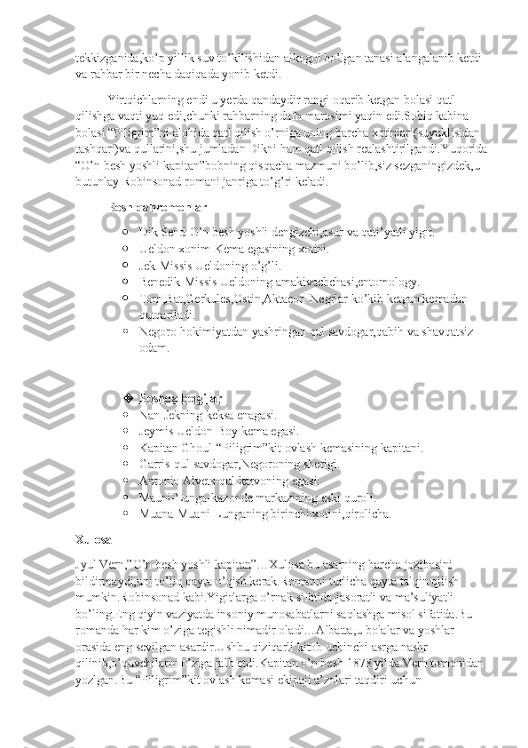 tekkizganida,ko’p yillik suv to’kilishidan alkogol bo’lgan tanasi alangalanib ketdi 
va rahbar bir necha daqiqada yonib ketdi.
Yirtqichlarning endi u yerda qandaydir rangi oqarib ketgan bolasi qatl 
qilishga vaqti yuq edi,chunki rahbarning dafn marosimi yaqin edi.Sobiq kabina 
bolasi “Piligrim”ni alohida qatl qilish o’rniga uning barcha xotinlari(suyuklisidan 
tashqari)va qullarini,shu jumladan Dikni ham qatl qilish realashtirilgandi.Yuqorida
“O’n besh yoshli kapitan”bobning qisqacha mazmuni bo’lib,siz sezganingizdek,u 
butunlay Robinsonad romani janriga to’g’ri keladi.
Bosh qahromonlar
 Dik Send-O’n besh yoshli dengizchi,asur va qati’yatli yigit.
 Ueldon xonim-Kema egasining xotini.
 Jek-Missis Ueldoning o’g’li.
 Benedik-Missis Ueldoning amakivachchasi,entomology.
 Tom,Bat,Gerkules,Ostin,Aktaeon-Negrlar ko’kib ketgan kemadan 
qutqariladi.
 Negoro-hokimiyatdan yashringan qul savdogar,qabih va shavqatsiz 
odam.
 Boshqa belgilar    
 Nan-Jekning keksa enagasi.
 Jeymis Ueldon-Boy kema egasi.
 Kapitan Ghoul-“Piligrim”kit ovlash kemasining kapitani.
 Garris-qul savdogar,Negoroning sherigi.
 Antonio Alvets-qul karvoning egasi.
 Mauni-Lunga-kazonde markazining eski quroli.
 Muana-Muani-Lunganing birinchi xotini,qirolicha.
Xulosa
Jyul Vern,”O’n besh yoshli kapitan”…Xulosa bu asarning barcha jozibasini 
bildirmaydi,uni to’liq qayta o’qish kerak.Romanni turlicha qayta talqin qilish 
mumkin.Robinsonad kabi.Yigitlarga o’rnak sifatida-jasoratli va ma’suliyatli 
bo’ling.Eng qiyin vaziyatda insoniy munosabatlarni saqlashga misol sifatida.Bu 
romanda har kim o’ziga tegishli nimadir oladi…Albatta,u bolalar va yoshlar 
orasida eng sevilgan asardir.Ushbu qiziqarli kitob uchinchi asrga nashr 
qilinib,o’quvchilarni o’ziga jalb etdi.Kapitan o’n besh 1878 yilda Vern tomonidan 
yozlgan.Bu “Piligrim”kit ovlash kemasi ekipaji a’zolari taqdiri uchun  