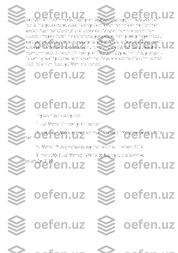 javobgarlikni o’z zimmasiga olgan yosh dengizchining hayajonli sarguzashtlari 
haqida hikoya.Jasorat va zukkolik ehtiyotkorlik buni har bir kishi rivojlantirishi 
kerak bo’lgan fazilatlardir,chunki ularsiz siz o’zingizni ham boshqalarni ham 
qutqara olmaysiz.Garchi biz shaharlarda yashasak va bizni yovvoyi hayvonlar,qul 
savdogarlari tahdid qilmasa ham,dunyoda yovuzlik juda ko’p va biz ularga qarshi 
kurashishni o’rganishimiz kerak.Ushbu romanni o’qiydiganlar uning qisqacha 
mazmunini eslab qolishadi.O’n besh yoshli kapitan oddiy va jonli tilda yozilgan.U 
19-asrning kashfiyotlar va ixtirolar asrining o’ziga xos tadbirkorlik ruhini qamrab 
oladi.Balki buni faqat Jyul Vern qila olar edi.
Foydalanilgan adabiyotlar:
1. Juel Verne "O'n besh yoshli kapitan"
2. Rus tilidan Malik Rahman tarjimasi.-Toshkent " Yangi asr avlodi". 2017.-
384 b.
3.J.Verne " Yurak markaziga sayohat" kitobida. Toshkent-2019.
5.Priento,S(sf) Juel Verne ( 1928-1905) Adabiyot, didaktizim va 
geografiya.2019. 