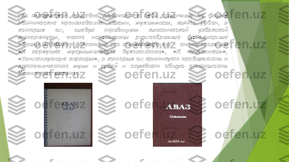     Его  творческое  наследие  включает  в  себя  различные  по  форме 
поэтические  произведения:  газели,  мухаммасы,  кыта,  рубаи,  в 
которых  он,  следуя  традициям  классической  узбекской 
литературы,  часто  использовал  разнообразные  фольклорные 
образы.  Наиболее  известные  его  стихотворения  —  стихотворения 
«К  верхушке  мусульманского  духовенства»,  «К  чиновникам», 
«Воинствующие  варвары»,  в  которых  он  критикует  продажность  и 
взяточничество  мулл  и  судей  и  осуждает  общую  отсталость 
Хивинского ханства.                 