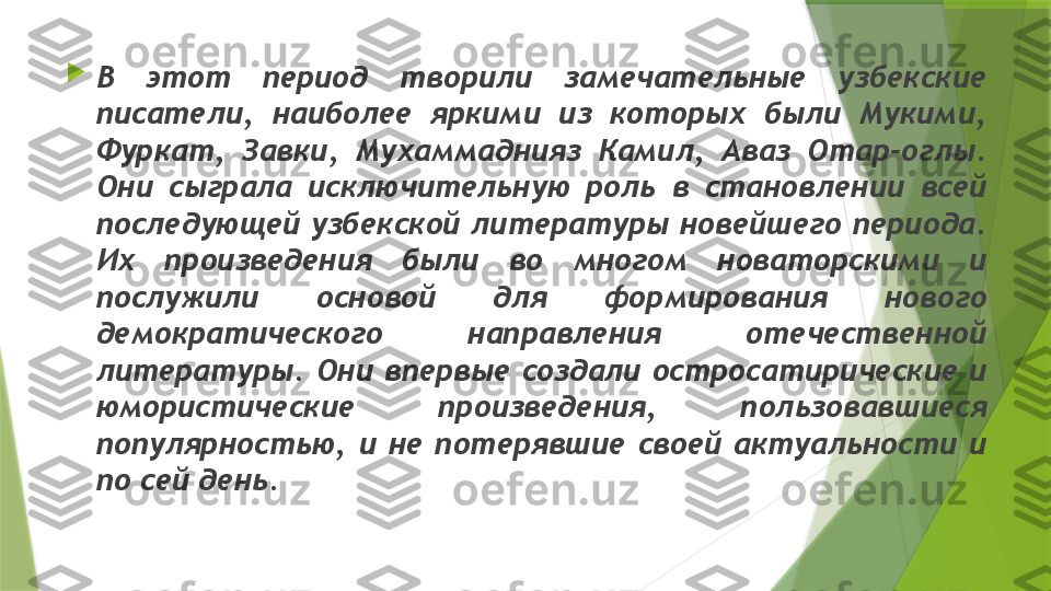   
В  этот  период  творили  замечательные  узбекские 
писатели,  наиболее  яркими  из  которых  были  Мукими, 
Фуркат,  Завки,  Мухаммаднияз  Камил,  Аваз  Отар-оглы. 
Они  сыграла  исключительную  роль  в  становлении  всей 
последующей узбекской литературы новейшего периода. 
Их  произведения  были  во  многом  новаторскими  и 
послужили  основой  для  формирования  нового 
демократического  направления  отечественной 
литературы.  Они  впервые  создали  остросатирические  и 
юмористические  произведения,  пользовавшиеся 
популярностью,  и  не  потерявшие  своей  актуальности  и 
по сей день.                 