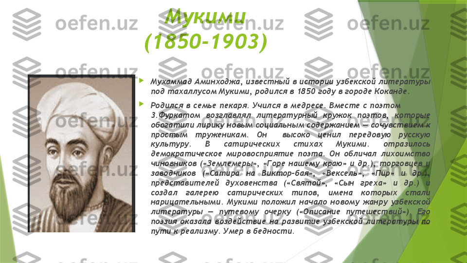   Мукими 
(1850-1903)

Мухаммад Аминходжа, известный в истории узбекской литературы 
под тахаллусом Мукими, родился в 1850 году в городе Коканде.

Родился  в  семье  пекаря.  Учился  в  медресе.  Вместе  с  поэтом                     
3.Фуркатом  возглавлял  литературный  кружок  поэтов,  которые 
обогатили лирику новым социальным содержанием — сочувствием к 
простым  труженикам.  Он    высоко  ценил  передовую  русскую 
культуру.  В  сатирических  стихах  Мукими.  отразилось 
демократическое  мировосприятие  поэта.  Он  обличал  лихоимство 
чиновников  («Землемеры»,  «Горе  нашему  краю»  и  др.),  торговцев  и 
заводчиков  («Сатира  на  Виктор-бая»,  «Вексель»,  «Пир»  и  др.), 
представителей  духовенства  («Святой»,  «Сын  греха»  и  др.)  и 
создал  галерею  сатирических  типов,  имена  которых  стали 
нарицательными.  Мукими  положил  начало  новому  жанру  узбекской 
литературы  —  путевому  очерку  («Описание  путешествий»).  Его 
поэзия  оказала  воздействие  на  развитие  узбекской  литературы  по 
пути к реализму. Умер в бедности.                   