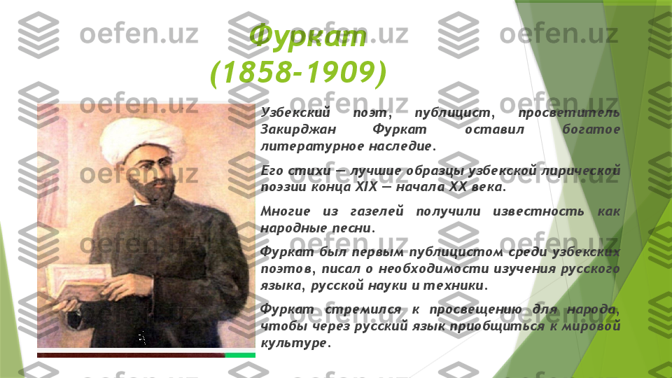     Фуркат 
(1858-1909)
Узбекский  поэт,  публицист,  просветитель 
Закирджан  Фуркат  оставил  богатое 
литературное наследие. 
Его стихи — лучшие образцы узбекской лирической 
поэзии конца XIX — начала XX века. 
Многие  из  газелей  получили  известность  как 
народные песни. 
Фуркат был первым публицистом среди узбекских 
поэтов, писал о необходимости изучения русского 
языка, русской науки и техники. 
Фуркат  стремился  к  просвещению  для  народа, 
чтобы через русский язык приобщиться к мировой 
культуре.                 