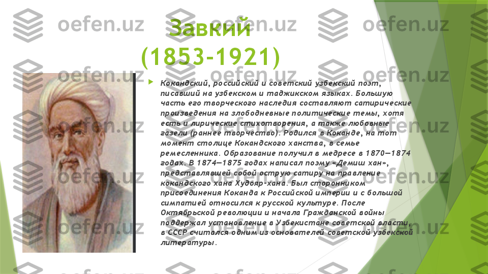 Завкий
(1853-1921)

Кокандский, российский и советский узбекский поэт, 
писавший на узбекском и таджикском языках. Большую 
часть его творческого наследия составляют сатирические 
произведения на злободневные политические темы, хотя 
есть и лирические стихотворения, а также любовные 
газели (раннее творчество). Родился в Коканде, на тот 
момент столице Кокандского ханства, в семье 
ремесленника. Образование получил в медресе в 1870—1874 
годах. В 1874—1875 годах написал поэму «Демиш хан», 
представлявшей собой острую сатиру на правление 
кокандского хана Худояр-хана. Был сторонником 
присоединения Коканда к Российской империи и с большой 
симпатией относился к русской культуре. После 
Октябрьской революции и начала Гражданской войны 
поддержал установление в Узбекистане советской власти, 
в СССР считался одним из основателей советской узбекской 
литературы.                 