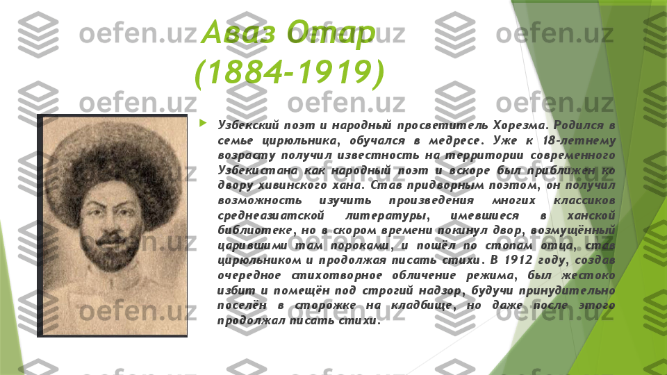 Аваз Отар
(1884-1919)

Узбекский  поэт  и  народный  просветитель  Хорезма.  Родился  в 
семье  цирюльника,  обучался  в  медресе.  Уже  к  18-летнему 
возрасту  получил  известность  на  территории  современного 
Узбекистана  как  народный  поэт  и  вскоре  был  приближен  ко 
двору  хивинского  хана.  Став  придворным  поэтом,  он  получил 
возможность  изучить  произведения  многих  классиков 
среднеазиатской  литературы,  имевшиеся  в  ханской 
библиотеке,  но  в  скором  времени  покинул  двор,  возмущённый 
царившими  там  пороками,  и  пошёл  по  стопам  отца,  став 
цирюльником  и  продолжая  писать  стихи.  В  1912  году,  создав 
очередное  стихотворное  обличение  режима,  был  жестоко 
избит  и  помещён  под  строгий  надзор,  будучи  принудительно 
поселён  в  сторожке  на  кладбище,  но  даже  после  этого 
продолжал писать стихи.                 