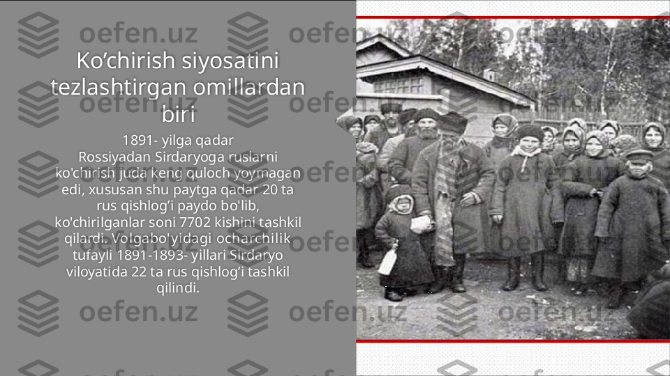 Ko’chirish siyosatini 
tezlashtirgan omillardan 
biri
1891- yilga qadar
Rossiyadan Sirdaryoga ruslarni 
ko'chirish juda keng quloch yoymagan 
edi, xususan shu paytga qadar 20 ta
rus qishlog’i paydo bo'lib, 
ko'chirilganlar soni 7702 kishini tashkil 
qilardi.  Volgabo'y idagi ocharchilik
tufayli 1891-1893- yillari Sirdaryo 
viloyatida 22 ta rus qishlog’i tashkil 
qilindi.   