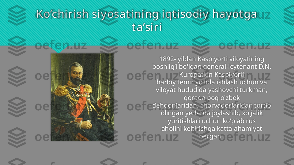 Ko’chirish siy osat ining iqt isodiy  hay ot ga 
t a’siri
1892- yildan Kaspiyorti viloyatining 
boshlig’i bo'lgan general-leytenant D.N. 
Kuropatkin Kaspiyorti
harbiy temir yo'lida ishlash uchun va 
viloyat hududida yashovchi turkman, 
qoraqalpoq o'zbek
dehqonlaridan, chorvadorlaridan tortib 
olingan yerlarda joylashib, xo'jalik 
yuritishlari uchun ko'plab rus
aholini keltirishga katta ahamiyat 
bergan.     