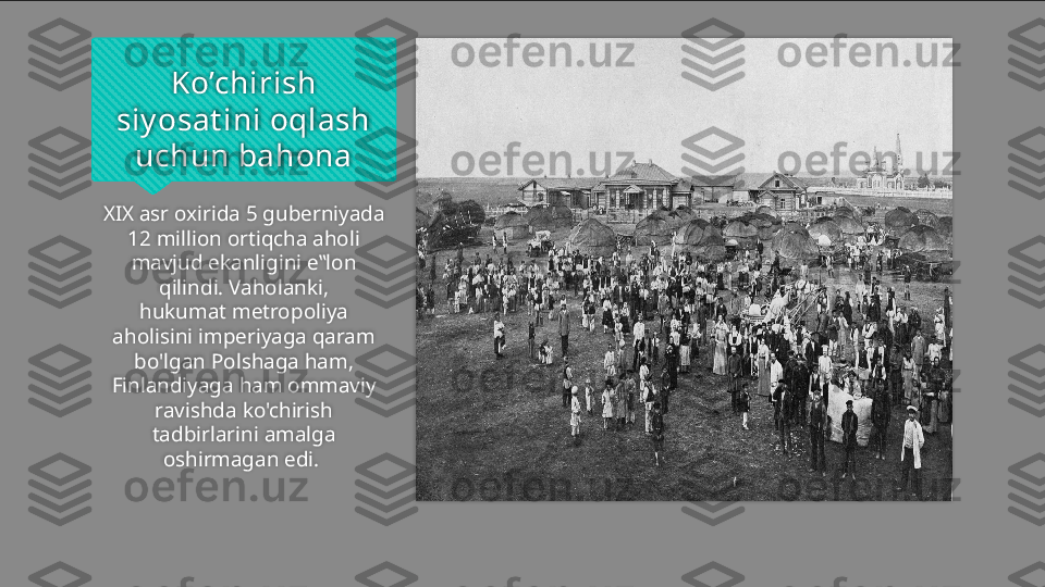 Ko’chirish 
siy osat ini oqlash 
uchun bahona
XIX asr oxirida 5 guberniyada 
12 million ortiqcha aholi 
mavjud ekanligini e‟lon 
qilindi. Vaholanki,
hukumat metropoliya 
aholisini imperiyaga qaram 
bo'lgan Polshaga ham, 
Finlandiyaga ham ommaviy
ravishda ko'chirish 
tadbirlarini amalga 
oshirmagan edi.     