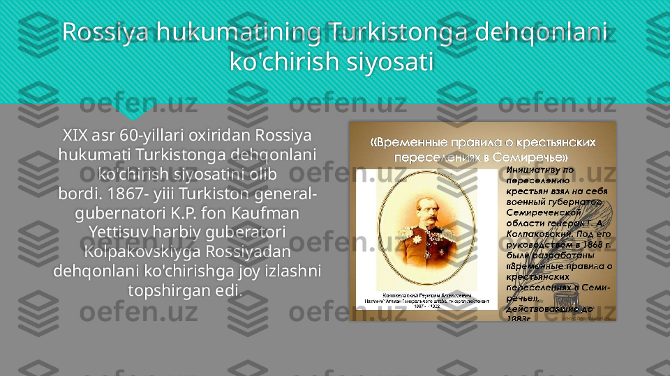 Rossiya hukumatining Turkistonga dehqonlani 
ko'chirish siyosati  
XIX asr 60-yillari oxiridan Rossiya 
hukumati Turkistonga dehqonlani 
ko'chirish siyosatini olib
bordi. 1867- yiii Turkiston general-
gubernatori K.P. fon Kaufman 
Yettisuv harbiy guberatori
Kolpakovskiyga Rossiyadan 
dehqonlani ko'chirishga joy izlashni 
topshirgan edi.     