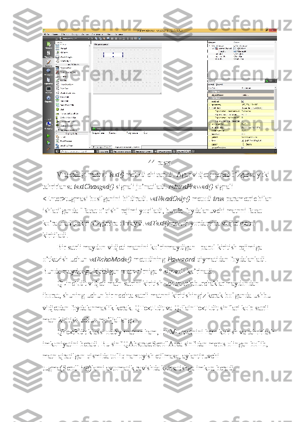 44-rasm
Vidjetdagi matnni  text()  metodi chiqaradi. Agar vidjet matnni o’zgarsa yoki 
tahrirlansa  textChanged()  signali jo’natiladi.  returnPressed()  signali 
<Enter>tugmasi bosilganini bildiradi.  setReadOnly()  metodi  true  parametric bilan 
ishlatilganda "faqat o’qish" rejimi yoqiladi, bunda foydalanuvchi matnni faqat 
ko’ra oladi,lekin o’zgartira olmaydi. setText() metodi yordamida vidjet matni 
kiritiladi.
Bir satrli maydon vidjeti matnini ko’rinmaydigan - parol kiritish rejimiga 
o’tkazish uchun  setEchoMode()  metodining  Password  qiymatidan foydalanladi. 
Bunda maydonga kiritilgan matn o’rniga * simvoli ko’rinadi.
QLineEdit vidjeti matn satrini kiritish uchun to'rtburchaklar maydondan 
iborat, shuning uchun bir nechta satrli matnni kiritishingiz kerak bo'lganda ushbu 
vidjetdan foydalanmaslik kerak. QTextEdit va QPlainTextEdit sinflari ko'p satrli 
matn kiritish uchun mo’ljallangan.
QTextEdit klassi oddiy matnni ham, HTML matnini ham ko'rish va tahrirlash 
imkoniyatini beradi. Bu sinf QAbstractScrollArea sinfidan meros olingan bo'lib, 
matn ajratilgan qismida to'liq namoyish etilmasa, aylantiruvchi 
tugma(ScrollBar)larni avtomatik ravishda ko'rsatishga imkon beradi. 