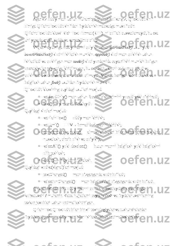 Agar siz oddiy matn uchun muharrirga muhtoj bo'lsangiz, QTextEdit sinfi 
o'rniga QPlaintTextEdit sinfidan foydalanish maqsadga muvofiqdir. 
QPlaintTextEdit klassi Rich Text Format (RTF) -ni qo'llab-quvvatlamaydi, bu esa 
uni yanada engil, sodda va samaraliroq qiladi.
Vidjet maydoniga oddiy matnni qo'yish uchun  setPlainText()  usuli yoki 
insertPlainText()  slotini ishlatish mumkin.  append()  sloti matn qo'shish uchun 
ishlatiladi va qo'shilgan matn  undo()  sloti yordamida qaytarilishi mumkin bo'lgan 
operatsiyalar ro'yxatiga kiritilmagan, bu esa ushbu slotni tezkorroq qiladi va 
qo'shimcha xotira xarajatlarini talab qilmaydi. Matnda berilgan satrni topish va 
belgilash uchun  find()  usulidan foydalanish mumkin.
QTextEdit klassining quyidagi usullari mavjud:
 setReadOnly() matn uchun faqat o’qish rejimini yoqadi yoki o’chiradi;
 text ()  joriy matnni ifodalaydi .
Quyidagi slotlari mavjud :
 setPlainText () —  oddiy matn kiritish ;
 setHtml() —HTML formatidagi matnni kiritish;
 copy(), cut() va paste() — almashish buferi bilan ishlash (mos ravishda
nusxalash, qirqib olish va qo’yish);
 selectAll()   yoki   deselect()   —   butun   matnni   belgilash   yoki   belgilashni
olib tashlash;
 clear () —  maydonni tozalash .
Quyidagi xodisa(signal)lari mavjud:
 textChanged() — matn o’zgarganda sodir bo’ladi;
 selectionChanged() — matn belgilashlari o’zgarganda sodir bo’ladi.
QPlainTextEdit - bu oddiy matnni qo'llab-quvvatlaydigan rivojlangan 
ko'rsatuvchi / muharrir. Katta hujjatlarni qayta ishlash va foydalanuvchilarning 
tezkor javoblari uchun optimallashtirilgan.
QPlainText QTextEdit bilan bir xil texnologiyalar va tushunchalardan 
foydalanadi, ammo oddiy matn bilan ishlash uchun optimallashtirilgan. 