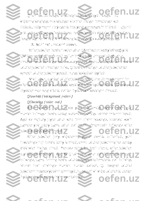 QPlainTextEdit paragraflar va belgilar ustida ishlaydi. Paragraf - bu 
vidjetning kengligiga mos keladigan so'z bilan o'ralgan formatlangan satr. 
Oddatda, oddiy matnni o'qiyotganda bitta yangi satr paragrafni bildiradi. Hujjat nol
yoki undan ortiq paragraflardan iborat. Paragraflar qattiq chiziqlar bilan ajratilgan. 
Paragrafdagi har bir belgi shrift va rang kabi o'ziga xos xususiyatlarga ega.
3. Satrli ma’lumotlarni bezash. 
Stillar jadvallari-barcha ilovalar uchun QApplication::setStyleSheet() yoki 
QWidget::setStyleSheet() orqali ma'lum bir vidjet (va uning avlodlari) uchun 
o'rnatilishi mumkin bo'lgan matnli xususiyatlardir. Agar turli darajalarda bir nechta
uslublar jadvallari o'rnatilgan bo'lsa, Qt barcha o'rnatilgan uslublar jadvallaridan 
samarali uslublar jadvalini yaratadi. Bunga kaskadlash deyiladi.
Misol uchun, quyidagi uslublar jadvali barcha QLineEdit maydonlarini fon 
sifatida sariq rang sifatida ishlatishi kerakligini ta’minlaydi va barcha QCheckbox 
obyektlari matn rangi sifatida qizildan foydalanishi kerakligini o’rnatadi:
QLineEdit { background: yellow }
QCheckBox { color: red }
Stillar   jadvallari   faqat   QPalette   yordamida   amalga   oshirish   qiyin   yoki
mumkin   bo'lmagan   barcha   turdagi   sozlamalarni   amalga   oshirish   imkonini   beradi.
Agar   siz   majburiy   joylar   uchun   sariq   fonni   olishni   istasangiz,   potentsial   xavfli
tugmalar   yoki   odatiy   tugma   uchun   qizil   matnni   o’rnatmoqchi   bo’lsangiz   stillar
jadvallari bunga yordam beradi.
Stillar   jadvallari   joriy   vidjetlarning   yuqori   qismida   qo'llaniladi,   ya'ni
ilovalaringiz   iloji   boricha   tabiiy   ko'rinadi,   ammo   uslublar   jadvalining   har   qanday
cheklovlari   hisobga   olinadi.   Yaroqsiz   palitradan   farqli   o'laroq,   stillar   jadvallari
quyidagilarni ta'minlaydi: Agar siz QPushButton uchun qizil fon rangini o'rnatgan
bo'lsangiz,   tugma   fonining   barcha   uslubda,   barcha   platformalarda   qizil   bo'lishiga
ishonch   hosil   qilishingiz   mumkin.   Bundan   tashqari,   Qt   Designer   uslublar
jadvallarini integratsiyalashni ta'minlaydi, bu esa turli xil vidjet uslublarida ulardan
foydalanish samarasini ko'rishni osonlashtiradi. 