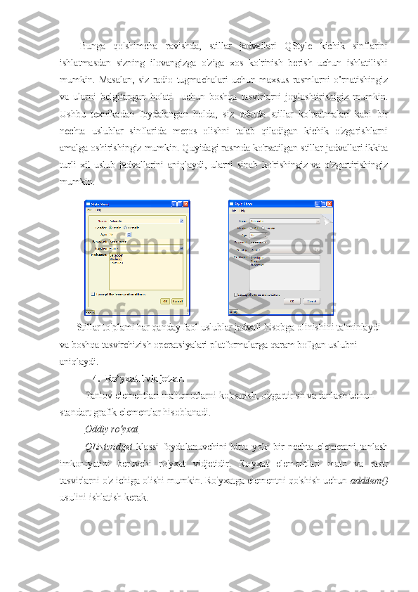 Bunga   qo'shimcha   ravishda,   stillar   jadvallari   QStyle   kichik   sinflarini
ishlatmasdan   sizning   ilovangizga   o'ziga   xos   ko'rinish   berish   uchun   ishlatilishi
mumkin.   Masalan,   siz   radio   tugmachalari   uchun   maxsus   rasmlarni   o’rnatishingiz
va   ularni   belgilangan   holati     uchun   boshqa   tasvirlarni   joylashtirishigiz   mumkin.
Ushbu   texnikadan   foydalangan   holda,   siz   odatda   stillar   ko'rsatmalari   kabi   bir
nechta   uslublar   sinflarida   meros   olishni   talab   qiladigan   kichik   o'zgarishlarni
amalga oshirishingiz mumkin. Quyidagi rasmda ko'rsatilgan stillar jadvallari ikkita
turli   xil   uslub   jadvallarini   aniqlaydi,   ularni   sinab   ko'rishingiz   va   o'zgartirishingiz
mumkin.
                                             
Stillar to'plami har qanday faol uslublar jadvali hisobga olinishini ta'minlaydi 
va boshqa tasvirchizish operatsiyalari platformalarga qaram bo'lgan uslubni 
aniqlaydi.
4. Ro’yxatli vidjetlar.
Tanlov elementlari ma'lumotlarni ko'rsatish, o'zgartirish va tanlash uchun 
standart grafik elementlar hisoblanadi.
Oddiy ro'yxat
QListwidget   klassi   foydalanuvchini   bitta   yoki   bir   nechta   elementni   tanlash
imkoniyatini   beruvchi   ro'yxat   vidjetidir.   Ro'yxat   elementlari   matn   va   rastr
tasvirlarni o'z ichiga olishi mumkin. Ro'yxatga elementni qo'shish uchun  additem()
usulini ishlatish kerak. 