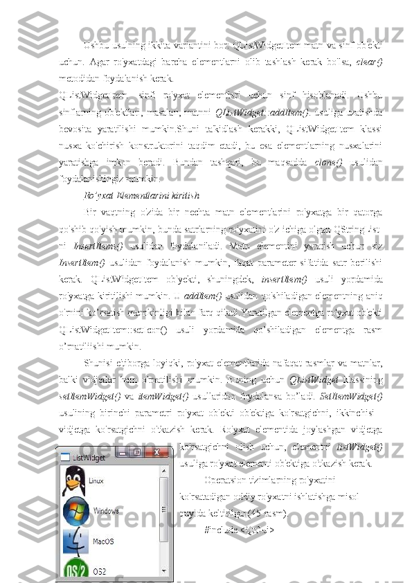 Ushbu usulning ikkita variantini bor: QListWidgetItem matn va sinf ob'ekti
uchun.   Agar   ro'yxatdagi   barcha   elementlarni   olib   tashlash   kerak   bo'lsa,   clear()
metodidan foydalanish kerak.
QListWidgetItem-   sinfi   ro'yxat   elementlari   uchun   sinf   hisoblanadi.   Ushbu
sinflarning   ob'ektlari,   masalan,   matnni   QListWidget::addItem() .   usuliga   uzatishda
bevosita   yaratilishi   mumkin.Shuni   ta'kidlash   kerakki,   QListWidgetItem   klassi
nusxa   ko'chirish   konstruktorini   taqdim   etadi,   bu   esa   elementlarning   nusxalarini
yaratishga   imkon   beradi.   Bundan   tashqari,   bu   maqsadda   clone()   usulidan
foydalanishingiz mumkin.
Ro’yxat Elementlarini kiritish
Bir   vaqtning   o'zida   bir   nechta   matn   elementlarini   ro'yxatga   bir   qatorga
qo'shib qo'yish mumkin, bunda satrlarning ro'yxatini o'z ichiga olgan QStringList-
ni   InsertItems()   usulidan   foydalaniladi.   Matn   elementini   yaratish   uchun   siz
InsertItem()   usulidan   foydalanish   mumkin,   faqat   parameter   sifatida   satr   berilishi
kerak.   QListWidgetItem   ob'yekti,   shuningdek,   insertItem()   usuli   yordamida
ro'yxatga kiritilishi mumkin. U   addItem()   usulidan qo'shiladigan elementning aniq
o'rnini ko’rsatish mumkinligi bilan farq qiladi.Yaratilgan elementga ro'yxat ob'ekti
QListWidgetItem::setIcon()   usuli   yordamida   qo’shiladigan   elementga   rasm
o’rnatiliishi mumkin.
Shunisi   e'tiborga   loyiqki,   ro'yxat   elementlarida   nafaqat   rasmlar   va   matnlar,
balki   vidjetlar   ham   o'rnatilishi   mumkin.   Buning   uchun   QListWidget   klassining
setItemWidget()   va   itemWidget()   usullaridan   foydalansa   bo’ladi.   SetItemWidget()
usulining   birinchi   parametri   ro'yxat   ob'ekti   ob'ektiga   ko'rsatgichni,   ikkinchisi   -
vidjetga   ko'rsatgichni   o'tkazish   kerak.   Ro'yxat   elementida   joylashgan   vidjetga
ko'rsatgichni   olish   uchun,   elementni   listWidget()
usuliga ro'yxat elementi ob'ektiga o'tkazish kerak.
Operatsion tizimlarning ro'yxatini 
ko'rsatadigan oddiy ro'yxatni ishlatishga misol 
quyida keltirilgan(45-rasm).
#include <QtGui> 