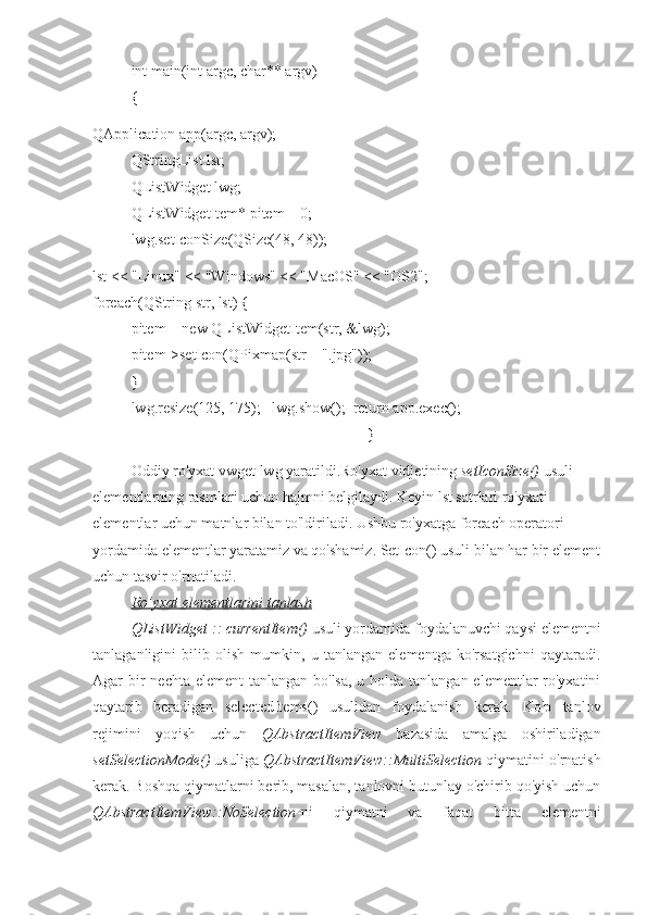 int main(int argc, char** argv)
{
QApplication app(argc, argv);
QStringList lst;
QListWidget lwg;
QListWidgetItem* pitem = 0;
lwg.setIconSize(QSize(48, 48));
lst << "Linux" << "Windows" << "MacOS" << "OS2";
foreach(QString str, lst) {
pitem = new QListWidgetItem(str, &lwg);
pitem->setIcon(QPixmap(str + ".jpg"));
}
lwg.resize(125, 175);   lwg.show();  return app.exec();
                                                              }
Oddiy ro'yxat vwget lwg yaratildi.Ro'yxat vidjetining  setIconSize()  usuli 
elementlarning rasmlari uchun hajmni belgilaydi. Keyin lst satrlari ro'yxati 
elementlar uchun matnlar bilan to'ldiriladi. Ushbu ro'yxatga foreach operatori 
yordamida elementlar yaratamiz va qo'shamiz. SetIcon() usuli bilan har bir element
uchun tasvir o'rnatiladi.
Ro’yxat elementlarini tanlash
QListWidget :: currentItem()  usuli yordamida foydalanuvchi qaysi elementni
tanlaganligini   bilib   olish   mumkin,   u   tanlangan   elementga   ko'rsatgichni   qaytaradi.
Agar bir nechta element  tanlangan bo'lsa, u holda tanlangan elementlar ro'yxatini
qaytarib   beradigan   selectedItems()   usulidan   foydalanish   kerak.   Ko'p   tanlov
rejimini   yoqish   uchun   QAbstractItemView   bazasida   amalga   oshiriladigan
setSelectionMode()  usuliga  QAbstractItemView::MultiSelection  qiymatini o'rnatish
kerak. Boshqa qiymatlarni berib, masalan, tanlovni butunlay o'chirib qo'yish uchun
QAbstractItemView::NoSelection -ni   qiymatni   va   faqat   bitta   elementni 