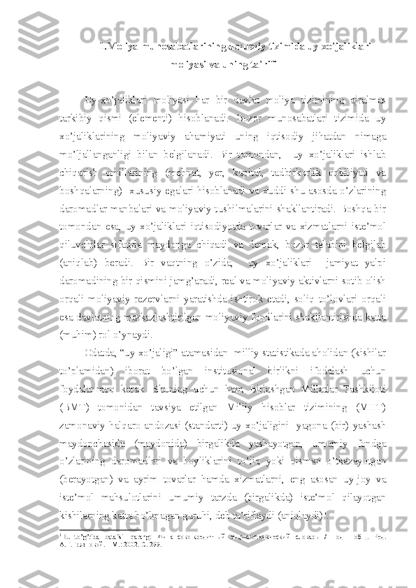 1.Moliya munosabatlarining umumiy tizimida uy xo ’ jaliklari
moliyasi va uning ta ’ rifi
Uy-xo’jaliklari   moliyasi   har   bir   davlat   moliya   tizimining   ajralmas
tarkibiy   qismi   (elementi)   hisoblanadi.   Bozor   munosabatlari   tizimida   uy
xo’jaliklarining   moliyaviy   ahamiyati   uning   iqtisodiy   jihatdan   nimaga
mo’ljallanganligi   bilan   belgilanadi.   Bir   tomondan,     uy   xo’jaliklari   ishlab
chiqarish   omillarining   (mehnat,   yer,   kapital,   tadbirkorlik   qobiliyati   va
boshqalarning)   xususiy  egalari hisoblanadi va xuddi shu asosda o’zlarining
daromadlar manbalari va moliyaviy tushilmalarini shakllantiradi. Boshqa bir
tomondan   esa,   uy   xo’jaliklari   iqtisodiyotda   tovarlar   va   xizmatlarni   iste’mol
qiluvchilar   sifatida   maydonga   chiqadi   va   demak,   bozor   talabini   belgilab
(aniqlab)   beradi.   Bir   vaqtning   o’zida,     uy   xo’jaliklari     jamiyat   yalpi
daromadining bir qismini jamg’aradi, real va moliyaviy aktivlarni sotib olish
orqali   moliyaviy   rezervlarni   yaratishda   ishtirok   etadi,   soliq   to’lovlari   orqali
esa davlatning markazlashtirilgan moliyaviy fondlarini shakllantirishda katta
(muhim) rol o’ynaydi.
Odatda, “uy xo’jaligi” atamasidan  milliy statistikada aholidan (kishilar
to’plamidan)   iborat   bo’lgan   institusional   birlikni   ifodalash   uchun
foydalanmoq   kerak.   Shuning   uchun   ham   Birlashgan   Millatlar   Tashkiloti
(BMT)   tomonidan   tavsiya   etilgan   Milliy   hisoblar   tizimining   (MHT)
zamonaviy  halqaro  andozasi  (standarti)  uy  xo’jaligini    yagona  (bir)  yashash
maydonchasida   (maydonida)   birgalikda   yashayotgan,   umumiy   fondga
o’zlarining   daromadlari   va   boyliklarini   to’liq   yoki   qisman   o’tkazayotgan
(berayotgan)   va   ayrim   tovarlar   hamda   xizmatlarni,   eng   asosan   uy-joy   va
iste’mol   mahsulotlarini   umumiy   tarzda   (birgalikda)   iste’mol   qilayotgan
kishilarning katta bo’lmagan guruhi, deb ta’riflaydi (aniqlaydi) 1
.
1
Bu   to’g’rida   batafsil   qarang:   Ф инансово-кредитный   энциклопедический   словарь   /   Под     общ.   Ред.
А.Г.Грязновой. – М.: 2002. С. 299.  