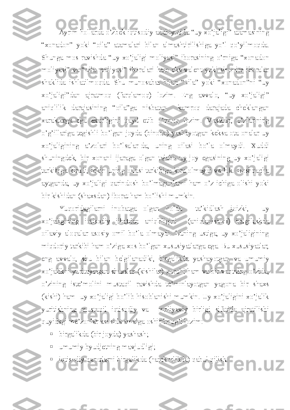 Ayrim hollarda o’zbek iqtisodiy adabiyotida “uy xo’jaligi” atamasining
“xonadon”   yoki   “oila”   atamalari   bilan   almashtirilishiga   yo’l   qo’yilmoqda.
Shunga   mos   ravishda   “uy   xo’jaligi   moliyasi”   iborasining   o’rniga   “xonadon
moliyasi” va “oila moliyasi” iboralari ham ekvivalent yoki sinonim iboralar
shaklida   ishlatilmoqda.   Shu   munosabat   bilan   “oila”   yoki   “xonadon”ni   “uy
xo’jaligi”dan   ajratmoq   (farqlamoq)   lozim.   Eng   avvalo,   “uy   xo’jaligi”
aniqlilik   darajasining   “oila”ga   nisbatan     kamroq   darajada   cheklangan
xarakterga   ega   ekanligini   qayd   etib   o’tmoq   lozim.   Masalan,   o’zlarining
o’g’illariga tegishli bo’lgan joyda (binoda) yashayotgan keksa ota-onalar uy
xo’jaligining   a’zolari   bo’lsalar-da,   uning   oilasi   bo’la   olmaydi.   Xuddi
shuningdek,   bir   xonani   ijaraga   olgan   talaba   uy-joy   egasining   uy   xo’jaligi
tarkibiga kiradi, lekin uning oilasi tarkibiga kira olmaydi va h.k. Boshqacha
aytganda,   uy   xo’jaligi   qarindosh   bo’lmaganlarni   ham   o’z   ichiga   olishi   yoki
bir kishidan (shaxsdan) iborat ham bo’lishi mumkin.
Yuqoridagilarni   inobatga   olgan   holda     ta’kidlash   joizki,     uy
xo’jaligining   iqtisodiy   jihatdan   aniqliligini     (aniqlanishini)   belgilashda
oilaviy   aloqalar   asosiy   omil   bo’la   olmaydi.   Buning   ustiga,   uy   xo’jaligining
miqdoriy tarkibi ham o’ziga xos bo’lgan xususiyatlarga ega. Bu xususiyatlar,
eng   avvalo,   shu   bilan   belgilanadiki,   birgalikda   yashayotgan   va   umumiy
xo’jalikni yuritayotgan shaxslar (kishilar) guruhi ham va bir vaqtning o’zida,
o’zining   iste’molini   mustaqil   ravishda   ta’minlayotgan   yagona   bir   shaxs
(kishi) ham   uy xo’jaligi bo’lib hisoblanishi mumkin. Uy xo’jaligini xo’jalik
yuritishning   mustaqil   iqtisodiy   va     moliyaviy   birligi   sifatida   ajratilishi
quyidagi me’zonlar asosida amalga oshirilmog’i lozim:
 birgalikda (bir joyda) yashash;
 umumiy byudjetning mavjudligi;
 iqtisodiy qarorlarni birgalikda (hamkorlikda) qabul qilish. 