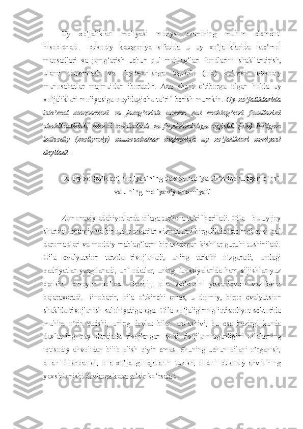 Uy   xo’jaliklari   moliyasi   moliya   tizimining   muhim   elementi
hisoblanadi.   Iqtisodiy   kategoriya   sifatida   u   uy   xo’jaliklarida   iste’mol
maqsadlari   va   jamg’arish   uchun   pul   mablag’lari   fondlarini   shakllantirish,
ularni   taqsimlash   va   foydalanishga   tegishli   (oid)   bo’lgan   iqtisodiy
munosabatlar   majmuidan   iboratdir.   Ana   shuni   e’tiborga   olgan   holda   uy
xo’jaliklari   moliyasiga   quyidagicha   ta’rif   berish   mumkin.   Uy   xo’jaliklarida
iste’mol   maqsadlari   va   jamg’arish   uchun   pul   mablag’lari   fondlarini
shakllantirish,   ularni   taqsimlash   va   foydalanishga   tegishli   (oid)   bo’lgan
iqtisodiy   (moliyaviy)   munosabatlar   majmuiga   uy   xo’jaliklari   moliyasi
deyiladi  .
2. Uy xo ’ jaliklari moliyasining davlat moliya tizimida tutgan o ’ rni
va uning moliyaviy ahamiyati
Zamonaviy adabiyotlarda oilaga turlicha ta’rif beriladi. Oila – bu uy joy
sharoiti umumiy va bir qator tovarlar xizmatlarni birgalikda iste’mol etish pul
daromadlari va moddiy mablag’larni birlashtirgan kishilar guruhi tushiniladi.
Oila   evalyutsion   tarzda   rivojlanadi,   uning   tarkibi   o’zgaradi,   undagi
qadriyatlar   yangilanadi,   urf   odatlar,   uning   funksiyalarida   ham   siljishlar   yuz
berishi   namoyon   bo’ladi.   Baribir,   oila   iste’molni   yakunlovchi   vazifasini
bajaraveradi.   Binobarin,   oila   o’tkinchi   emas,   u   doimiy,   biroq   evalyutsion
shaklda   rivojlanish   salohiyatiga   ega.   Oila   xo’jaligining   iqtisodiyot   sektorida
muhim   o’rin   tutishi,   uning   davlat   bilan   aralashivi,   bu   esa   hozirgi   kunda
davlatning   qay   darajada   rivojlangan   yoki   rivojlanmaganligini   oilalarning
iqtisodiy   ahvolidan   bilib   olish   qiyin   emas.   Shuning   uchun   oilani   o’rganish,
oilani   boshqarish,   oila   xo’jaligi   rejalarini   tuzish,   oilani   iqtisodiy   ahvolining
yaxshilanishi davlatga katta ta’sir ko’rsatadi. 