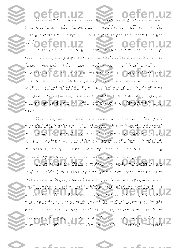 Oila   moliyasi   –   bu   bizga   maosh   yoki   daromadning   boshqa   manbalari
(meros, renta daromadi, lotareya yutug’i investisiya daromadi) va biz xarajat
qiladigan va xarajat qilmaydigan, investisiya qiladigan ko’rinishda keladigan
puldir.
Iqtisodiyotning   ijtimoiyligi   birinchi   navbatda   oilada   ifoda   etilganligi
sababli, oilaning moliyaviy resursi qanchalik ko’p bo’lsa shunchalik u to’q va
faravon   yashaydi.   Xalqi   faravon   yashaydigan   mamlakatgina   gullab   –
yashnashi,   xalqi   nochor   mamlakat   esa   xarob   bo’lishi   tarixiy   ma’lumotlarda
aniq   ko’rinib   turadi.   Barcha   ijtimoiy   muammolar   oilalarda   jamlanadi,
yig’iladi va ularni hal etishda oila moliyasi faol qatnashadi, chunki oilaning
moliyaviy   salohiyatining   qanchalik   kuchli   yoki   kuchsizligi   aytilgan
muammolarning shu yerning o’zida qanchalik tez yoki sekin bajarilishida o’z
aksini topadi.
Oila   moliyasini   o’rganish,   uni   tatqiq   etish   birinchi   bo’lib   g’arb
mamlakatlarida   boshlangan.   Oila   iqtisodiyotiuning   moliyasini   fundamental
tatqiq   etishga   bir   necha   g’arb   olimlari   o’z   hissalarini   qo’shgan   bo’lib,   ular
N.Pigu,   L.Atkinson   va   D.Stiglislar   o’z   asarlarida   oila   hatti   –   harakatlari,
motivasiyasi,   moliya   –   kredit   tizimidagi   o’rni   oila   moliyasi   tahlilining
metodologiyasi ilk bor g’arb olimlari asarlarida ishlab chiqilgan.
Davlat   va   uy   xo’jaliklari   o’rtasidagi   moliyaviy   munosabatlar   ham
to’g’ridan-to’g’ri (bevosita) va qaytarma (yana orqaga qaytariluvchi) aloqalar
asosida quriladi (vujudga keladi) va ular byudjet hamda nobyudjet fondlarni
shakllantirish   va   ulardan   foydalanishdagi   munosabatlarni   ifodalaydi.   Uy
xo’jaliklarining daromadlari va mol-mulklari soliqqa tortilish obyekti sifatida
maydonga chiqadi. Demak, byudjet tizimi daromadlar bazasining tuzilmaviy
elementi hisoblanadi. Bir vaqtning o’zida soliqlar, pensiya tizimi  transfertlar
orqali davlat moliyaviy oqimlarni uy xo’jaliklarining turli guruhlari o’rtasida
qayta   taqsimlaydi.   Uy   xo’jaliklari   va   davlat   o’rtasidagi   moliyaviy 