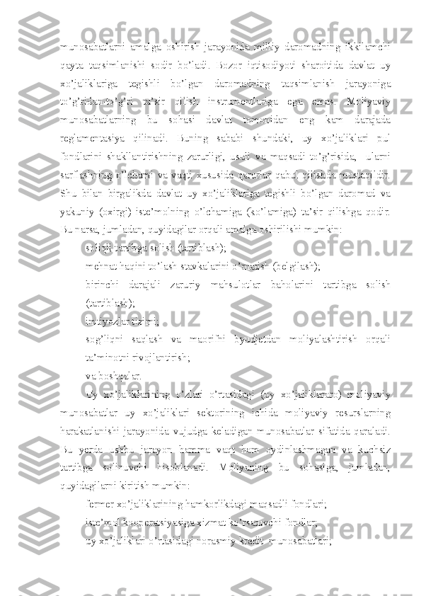 munosabatlarni   amalga   oshirish   jarayonida   milliy   daromadning   ikkilamchi
qayta   taqsimlanishi   sodir   bo’ladi.   Bozor   iqtisodiyoti   sharoitida   davlat   uy
xo’jaliklariga   tegishli   bo’lgan   daromadning   taqsimlanish   jarayoniga
to’g’ridan-to’g’ri   ta’sir   qilish   instrumentlariga   ega   emas.   Moliyaviy
munosabatlarning   bu   sohasi   davlat   tomonidan   eng   kam   darajada
reglamentasiya   qilinadi.   Buning   sababi   shundaki,   uy   xo’jaliklari   pul
fondlarini   shakllantirishning   zarurligi,   usuli   va   maqsadi   to’g’risida,     ularni
sarflashning   o’lchami   va   vaqti   xususida   qarorlar   qabul   qilishda   mustaqildir.
Shu   bilan   birgalikda   davlat   uy   xo’jaliklariga   tegishli   bo’lgan   daromad   va
yakuniy   (oxirgi)   iste’molning   o’lchamiga   (ko’lamiga)   ta’sir   qilishga   qodir.
Bu narsa, jumladan, quyidagilar orqali amalga oshirilishi mumkin:
– soliqli tartibga solish (tartiblash);
– mehnat haqini to’lash stavkalarini o’rnatish (belgilash);
– birinchi   darajali   zaruriy   mahsulotlar   baholarini   tartibga   solish
(tartiblash);
– imtiyozlar tizimi;
– sog’liqni   saqlash   va   maorifni   byudjetdan   moliyalashtirish   orqali
ta’minotni rivojlantirish;
– va boshqalar.
Uy   xo’jaliklarining   o’zlari   o’rtasidagi   (uy   xo’jaliklararo)   moliyaviy
munosabatlar   uy   xo’jaliklari   sektorining   ichida   moliyaviy   resurslarning
harakatlanishi   jarayonida   vujudga   keladigan   munosabatlar   sifatida   qaraladi.
Bu   yerda   ushbu   jarayon   hamma   vaqt   ham   oydinlashmagan   va   kuchsiz
tartibga   solinuvchi   hisoblanadi.   Moliyaning   bu   sohasiga,   jumladan,
quyidagilarni kiritish mumkin:
– fermer xo’jaliklarining hamkorlikdagi maqsadli fondlari;
– iste’mol kooperatsiyasiga xizmat ko’rsatuvchi fondlar;
– uy xo’jaliklari o’rtasidagi norasmiy kredit  munosabatlari; 