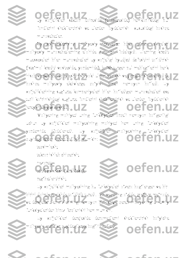– uy   xo’jaliklari   sektori   doirasida   (chegarasida)   hamkorlikdagi   pul
fondlarini   shakllantirish   va   ulardan   foydalanish     xususidagi   boshqa
munosabatlar.
Uy   xo’jaliklarining   moliyaviy   institutlar   bilan   o’zaro   aloqalari
moliyaviy   munosabatlarning   alohida   guruhini   ifodalaydi.   Ularning   kredit
muassasalari   bilan   munosabatlari   uy   xo’jaligi   byudjeti   defitsitini   to’ldirish
(iste’mol krediti vositasida, yordamida), bo’sh turgan pul mablag’larini bank
hisob varaqalarida joylashtirish yoki ularni saqlash va jamg’arish maqsadida
boshqa   moliyaviy   aktivlarga   qo’yish   orqali   namoyon   bo’ladi.   Uy
xo’jaliklarining   sug’urta   kompaniyalari   bilan   bo’ladigan   munosabatlari   esa
turli   ko’rinishdagi   sug’urta   fondlarini   shakllantirish   va   ulardan   foydalanish
jarayonida gavdalanadi.
Moliyaning   mohiyati   uning   funksiyalari   orqali   namoyon   bo’lganligi
uchun   uy   xo’jaliklari   moliyasining   mohiyati   ham   uning   funksiyalari
yordamida   ifodalanadi.   Uy   xo’jaliklari   moliyasining   funksiyalari
quyidagilardan iborat bo’lishi mumkin:
– taqsimlash;
– takror ishlab chiqarish;
– nazorat;
– tartibga solish (tartiblash);
– rag’batlantirish;
Uy xo’jaliklari moliyasining bu funksiyalari o’zaro bog’langan va bir-
birini doimiy ravishda to’ldirib turadi. Bir  vaqtning o’zida, ma’lum ma’noda
va   darajada   ular   o’zlarining   namoyon   bo’lishiga   qarab   moliyaning   umumiy
funksiyalaridan biroz farqlanishi ham mumkin.
Uy   xo’jaliklari   darajasida   daromadlarni   shakllantirish   bo’yicha
moliyaviy qarorlar quyidagilarga bog’liq bo’ladi: 