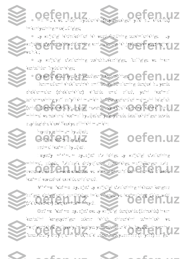  mol-mulk   va   undan   foydalanish   (buyumlashgan   yoki   pul   shaklida)
imkoniyatining mavjudligiga;
 uy   xo’jaligi   ishtirokchilari   ish   vaqti   fondining   taqsimlanishiga   –   uy
xo’jaligi a’zolari ishlovchilarining soni, ularning ish joylari, ish vaqti rejimi
va h.k.;
 uy   xo’jaligi   a’zolarining   tashabbuskorligiga,   faolligiga   va   inson
kapitalidan foydalanishga;
 uy xo’jaligi faoliyat ko’rsatadigan tashqi muhitga.
Daromadlarni   shakllantirish   omillari   va   baholarning   darajasi   bu   yerda
cheklanmalar   (cheklanishlar)   sifatida   amal   qiladi,   ya’ni   iste’mol
tanlanmasining yo’l qo’yilishi mumkin bo’lgan variantlari majmuini belgilab
(aniqlab) beradi. Ana shu nuqtai-nazardan uy xo’jaliklarining iste’mol fondi
minimal va ratsional iste’mol byudjetlari yoki yanada detallashtirilgan tarzda
quyidagicha klassifikasiya qilinishi mumkin:
– hayotiy minimum byudjeti;
– minimal iste’mol byudjeti;
– optimal iste’mol byudjeti.
Hayotiy   minimum   byudjeti   o’z   ichiga   uy   xo’jaligi   a’zolarining
minimal,   odatda,   fiziologik   ehtiyojlarini   qondirishga   mo’ljallangan   oziq-
ovqat   va   nooziq-ovqat   tovarlari   va   xizmatlari   to’plamini   qamrab   oluvchi
iste’mol savatchasi asosida aniqlanadi.
Minimal iste ’ mol byudjeti   uy xo’jaligi a’zolarining nisbatan kengroq
bo’lgan   ehtiyojlarini   qondirishga   imkon   beradi   va   iste’molning   tiklanuvchi
(tiklanuvchan) darajasini ta’minlaydi.
Optimal iste ’ mol byudjeti  esa uy xo’jaligi darajasida (doirasida) inson
kapitalini   kengaytirilgan   takror   ishlab   chiqarishni   ta’minlash   va
rivojlantirishga moliyaviy imkoniyat yaratadi. Chunki bu byudjet   insonning
faqat zaruriy ehtiyojlarini emas, balki undan ham yuqoriroq (oliyroq) bo’lgan 