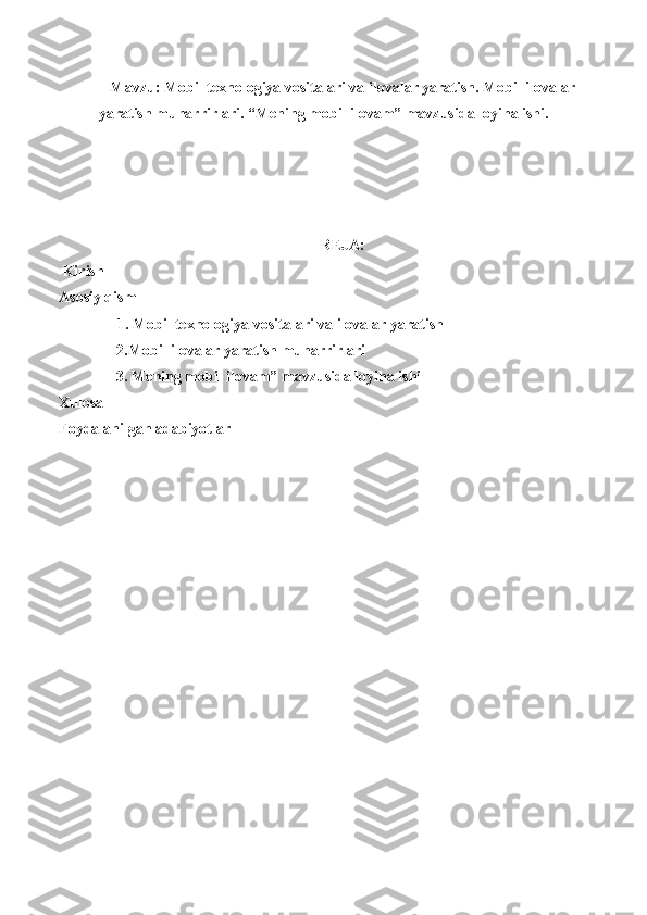 Mavzu: Mobil texnologiya vositalari va ilovalar yaratish. Mobil ilovalar
yaratish muharrirlari. “Mening mobil ilovam” mavzusida loyiha ishi.
REJA:
 Kirish
Asosiy qism 
1. Mobil texnologiya vositalari va ilovalar yaratish
     2. Mobil ilovalar yaratish muharrirlari
     3. Mening mobil ilovam” mavzusida loyiha ishi
Xulosa
Foydalanilgan adabiyotlar 