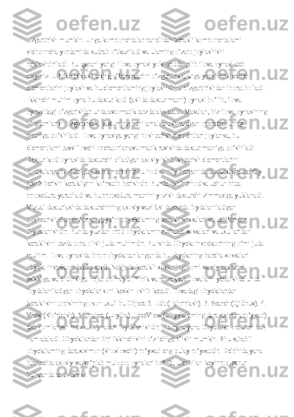 o'zgartirish mumkin. Unga komponentalar panelidan kerakli komponentalami 
sichqoncha yordamida sudrab o‘tkaziladi va ulaming o‘zaro joylashishi 
rejalashtiriladi. Bu oynani yangi ilova oynasi yoki sodda qilib ilova oynasi deb 
ataymiz. U bilan ishlash uning o‘lchamlarini o‘zgartirish, unga yangi boshqarish 
elementlarini joylash va bu elementlaming joylashishini o‘zgartirishdan iborat bo'ladi. 
Ikkinchi muhim oyna bu dastur kodi (aslida dastur matni) oynasi bo‘lib, ilova 
oynasidagi o‘zgarishlar unda avtomatik tarzda aks etadi. Masalan, biz ilova oynasining
o‘lchamlarini o'zgartirsak, dastuming buni amalga oshiradigan operatori uning 
matniga qo‘shiladi. Ilova oynasiga yangi boshqarish elementlari joylansa, bu 
elementlami tavsiflovchi operatorlar avtomatik ravishda dastur matniga qo‘shiladi. 
Dastur kodi oynasida dasturchi qiladigan asosiy ish boshqarish elementlarini 
hodisalarga bog‘langanida elementning bu hodisa ro‘y berganida dastur unga qanday 
javob berishi kerakligini ko‘rsatib berishdir. Bunda har bir hodisa uchun bitta 
protsedura yaratiladi va bu protsedura matnini yozish dasturchi zimmasiga yuklanadi. 
Vizual dasturlashda dasturchining asosiy vazifasi dasturda foydalaniladigan 
boshqarish elementlarining, ya’ni obyektlaming kerakli xossalari va usullaridan 
foydalanishdir. Bunda yuzdan ortiq obyektlaming o‘nlab xossalari va usullaridan 
keraklisini tezda topa olish juda muhimdir. Bu ishda Obyekt inspektorining o‘mi juda 
muhim. Ilova oynasida biror obyekt tanlanganda bu obyektning barcha xossalari 
obyekt inspektorida aks etadi. Natijada kerakli xossaning nomi va qiymatlarini 
eslashga va qidirishga hojat qolmaydi. Yirik va murakkab ilovalami yaratishda unda 
foydalaniladigan obyektlar soni keskin oshib ketadi. Ilovadagi obyektlardan 
keraklisini topishning oson usuli bu Object 2. Edit (Tahrirlash). 3. Search (Qidiruv). 4.
View (Ko‘rinish). 5. Project (Loyiha). TreeView (Obyektlaming daraxtsimon ro‘yxati)
deb nomlangan maxsus oynadan foydalanishdir. Bu oyna yana Obyektlar brauzeri deb 
ham ataladi. Obyektlardan biri ikkinchisini o‘z ichiga olishi mumkin. Shu sababli 
obyektlaming daraxtsimon (shoxlovchi) ro‘yxati eng qulay ro‘yxatdir. Dclphida yana 
bir nechta asosiy va ko‘plab muloqot oynalari bo*lib, ular bilan keyinroq, zarur 
bo‘lganda tanishamiz.  