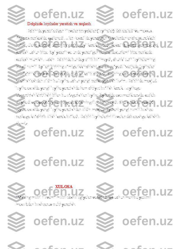   Delphida loyihalar yaratish va saqlash .  
Dclphida yaratiladigan ilovalar proyektlar (loyihalar) deb ataladi va maxsus 
Projects papkasida saqlanadi. Ular Pascal da yaratilgan ilovalardan ancha murakkab 
bo‘lib, ulami saqlash uchun bir nechta fayl kerak bo'ladi. Pascal da yaratilgan dastumi 
saqlash uchun bitta fayl yetarli va unda yaratilgan barcha dasturlami bitta papkada 
saqlash mumkin. Lekin Delphida bunday qilib bo‘lmaydi, chunki turli loyihalaming 
bir xil nomli fayllari birining o‘miga ikkinchisini saqlab qo‘yadi. Natijada loyihalar 
noto‘g‘ri ishlaydi va ular orasida nizolar kelib chiqadi. Shuning uchun yangi loyiha 
bilan ishlashdan oldin bu loyiha uchun yangi papka yaratish lozim. Delphida mavjud 
loyiha asosida yangi loyiha yaratishda ham ehtiyot bo‘lish kerak. Loyihaga 
o‘zgartirish kiritilishi bilan bu o‘zgarishlar loyiha fayllarida avtomatik tarzda saqlab 
qo'yiladi va awalgi loyihani qayta tiklashning iloji bo‘lmaydi. Shu sababli, mavjud 
loyiha asosida yangi loyiha yaratishdan oldin mavjud loyihani yangi nomli boshqa 
papkaga ko‘chirib olish kerak bo‘ladi. Delphi loyihalarini ilovalar deb atashga kelishib
olamiz
                                     
                                       XULOSA
“ Mening mobil ilovam” mobil texnologiyalar va Windows uchun manipulyatorni 
masofadan boshqaruv pulti yaratish. 