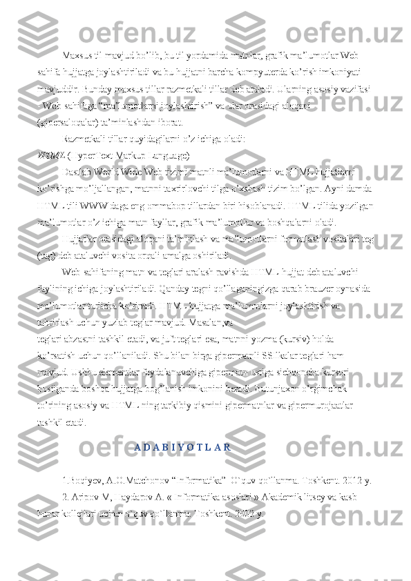 Maxsus til mavjud bo’lib,   bu til yordamida matnlar , grafik ma’lumotlar Web-
sahifa hujjatga joylashtiriladi va bu hujjatni barcha kompyuterda ko’rish imkoniyati 
mavjuddir. Bunday maxsus tillar razmetkali tillar deb ataladi. Ularning asosiy vazifasi 
- Web-sahifaga “ma’lumotlarni joylashtirish” va ular orasidagi aloqani 
(gipersaloqalar) ta’minlashdan iborat.
Razmetkali tillar quyidagilarni o’z ichiga oladi:
HTML   (HyperText Markup Language)
Dastlab World Wide Web tizimi matnli ma’lumotlarni va HTML hujjatlarni 
ko’rishga mo’ljallangan, matnni taxrirlovchi tilga o’xshash tizim bo’lgan. Ayni damda
HTML tili WWW daga eng ommabop tillardan biri hisoblanadi. HTML tilida yozilgan
ma’lumotlar o’z ichiga matn fayllar, grafik ma’lumotlar va boshqalarni oladi.
Hujjatlar orasidagi aloqani ta’minlash va ma’lumotlarni formatlash vositalari teg
(tag) deb ataluvchi vosita orqali amalga oshiriladi.
Web-sahifaning matn va teglari aralash ravishda HTML-hujjat deb ataluvchi 
faylining ichiga joylashtiriladi. Qanday tegni qo’llaganingizga qarab brauzer oynasida 
ma’lumotlar turlicha ko’rinadi. HTML hujjatga ma’lumotlarni joylashtirish va 
tahrirlash uchun yuzlab teglar mavjud. Masalan , va
teglari abzastni tashkil etadi,   va   juft teglari esa, matnni yozma (kursiv) holda 
ko’rsatish uchun qo’llaniladi. Shu bilan birga gipermatnli SSIlkalar teglari ham 
mavjud. Ushbu elementlar foydalanuvchiga gipermatn ustiga sichqoncha kursori 
bosilganda boshqa hujjatga bog’lanish imkonini beradi. Butunjaxon o’rgimchak 
to’rining asosiy va HTML ning tarkibiy qismini gipermatnlar va gipermurojaatlar 
tashkil etadi. 
                                        A D A B I Y O T L A R
1.Boqiyev, A.O.Matchonov “Informatika”  O`quv qo`llanma. Toshkent. 2012 y.
2. Aripov M, Haydarov A. « Informatika asoslari » Akademik litsey va kasb – 
hunar kollejlari uchun o`quv qo`llanma. Toshkent. 2002 y.  