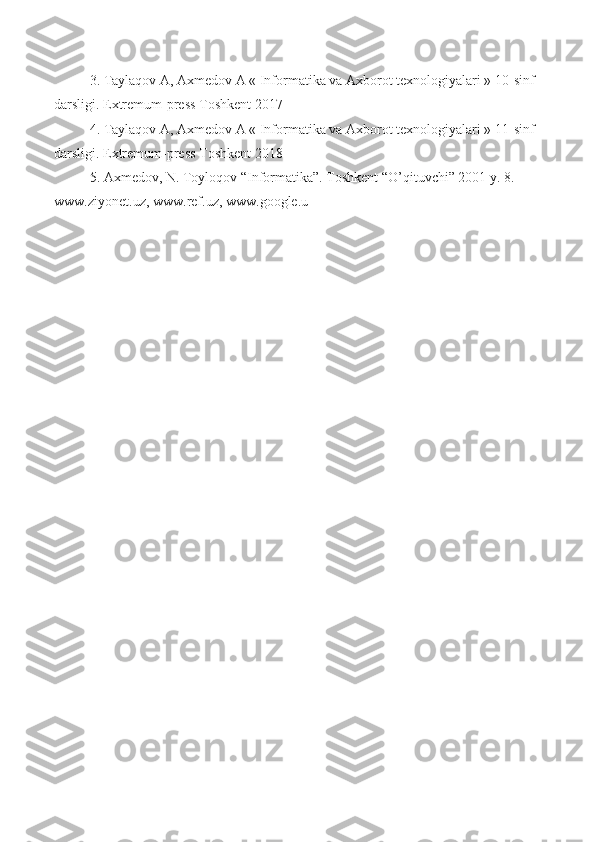 3. Taylaqov A, Axmedov A « Informatika va Axborot texnologiyalari » 10-sinf 
darsligi. Extremum-press Toshkent 2017 
4. Taylaqov A, Axmedov A « Informatika va Axborot texnologiyalari » 11-sinf 
darsligi. Extremum-press Toshkent 2018 
5. Axmedov, N. Toyloqov “Informatika”. Toshkent “O’qituvchi” 2001 y. 8. 
www.ziyonet.uz, www.ref.uz, www.google.u 