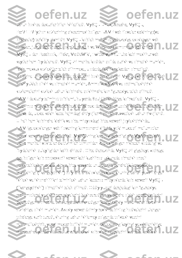 uchun boshqa dasturlar bilan ishlatiladi. MySQL Linux, Apache, MySQL, 
Perl/PHP/Python so'zlarining qisqartmasi bo'lgan LAMP veb-ilovalar stekining (va 
boshqalar) tarkibiy qismidir. MySQL ko'plab ma'lumotlar bazasiga asoslangan veb-
ilovalar, jumladan Drupal, Joomla, phpBB va WordPress tomonidan qo'llaniladi. 
MySQL-dan Facebook, Flickr, MediaWiki, Twitter va YouTube kabi mashhur veb-
saytlar ham foydalanadi. MySQLni manba kodidan qo'lda qurish va o'rnatish mumkin,
lekin maxsus sozlashlar talab qilinmasa, u odatda ikkilik paketdan o'rnatiladi. 
Ko'pgina Linux distributivlarida paketlarni boshqarish tizimi MySQL-ni minimal kuch
bilan yuklab olishi va o'rnatishi mumkin, Ammo xavfsizlik va optimallashtirish 
sozlamalarini sozlash uchun ko'pincha qo'shimcha konfiguratsiya talab qilinadi. 
LAMP dasturiy ta minot to plami, bu yerda Squid bilan birga ko rsatiladi. MySQL ʼ ʻ ʻ
kuchliroq mulkiy ma'lumotlar bazalariga past darajadagi muqobil sifatida boshlangan 
bo'lsa-da, u asta-sekin katta hajmdagi ehtiyojlarni qo'llab-quvvatlash uchun rivojlandi. 
U hali ham ko'pincha kichik va o'rta miqyosdagi bitta serverli joylashtirishda, 
LAMPga asoslangan veb-ilovaning komponenti sifatida yoki mustaqil ma'lumotlar 
bazasi serveri sifatida ishlatiladi. MySQLning ko'p jozibadorligi phpMyAdmin kabi 
ochiq manbali vositalar ekotizimlari tomonidan faollashtirilgan nisbatan soddaligi va 
foydalanish qulayligidan kelib chiqadi . O'rta diapazonda MySQLni gigabayt xotiraga 
ega bo'lgan ko'p protsessorli server kabi kuchliroq uskunada o'rnatish orqali 
masshtablash mumkin. Biroq, bitta serverda unumdorlik qanchalik kengayishi 
mumkinligi ("kengaytirish") bo'yicha cheklovlar mavjud, shuning uchun yaxshilangan 
ishlash va ishonchlilikni ta'minlash uchun kattaroq miqyoslarda ko'p serverli MySQL 
("kengaytirish") o'rnatilishi talab qilinadi. Oddiy yuqori darajadagi konfiguratsiya 
ma'lumotlarni yozish operatsiyalarini boshqaradigan va barcha o'qish operatsiyalarini 
bajaradigan bir nechta tobelarga takrorlanadigan kuchli asosiy ma'lumotlar bazasini 
o'z ichiga olishi mumkin. Asosiy server doimiy ravishda binlog hodisalarini ulangan 
tobelarga surib turadi, shuning uchun ishlamay qolganda to xtash vaqtini 	
ʻ
minimallashtirib, yangi master bo lishi mumkin. Ishlashning keyingi yaxshilanishiga 	
ʻ
memcached yordamida ma'lumotlar bazasi so'rovlari natijalarini xotirada keshlash  