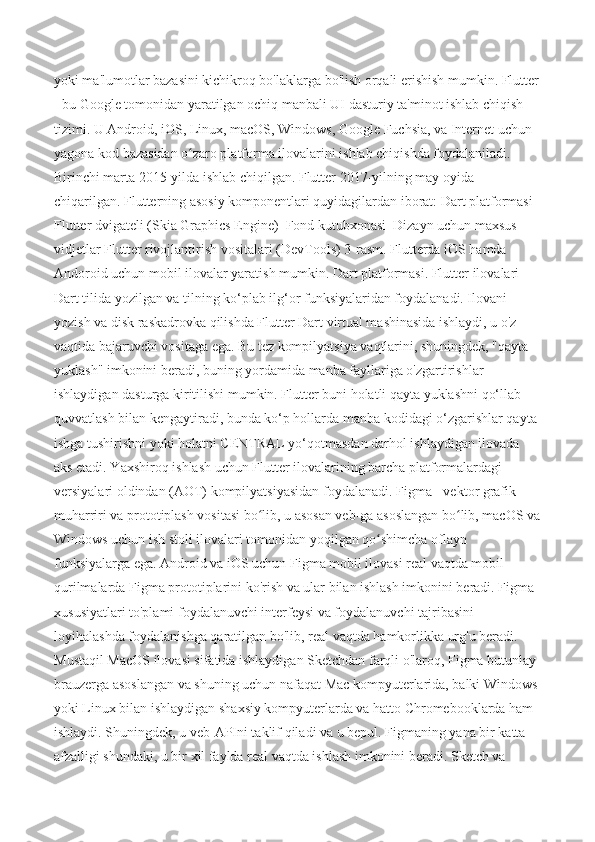 yoki ma'lumotlar bazasini kichikroq bo'laklarga bo'lish orqali erishish mumkin. Flutter
- bu Google tomonidan yaratilgan ochiq manbali UI dasturiy ta'minot ishlab chiqish 
tizimi. U Android, iOS, Linux, macOS, Windows, Google Fuchsia, va Internet uchun 
yagona kod bazasidan o zaro platforma ilovalarini ishlab chiqishda foydalaniladi. ʻ
Birinchi marta 2015-yilda ishlab chiqilgan. Flutter 2017-yilning may oyida 
chiqarilgan. Flutterning asosiy komponentlari quyidagilardan iborat: Dart platformasi  
Flutter dvigateli (Skia Graphics Engine)  Fond kutubxonasi  Dizayn uchun maxsus 
vidjetlar Flutter rivojlantirish vositalari (DevTools) 3-rasm. Flutterda iOS hamda 
Andoroid uchun mobil ilovalar yaratish mumkin. Dart platformasi. Flutter ilovalari 
Dart tilida yozilgan va tilning ko‘plab ilg‘or funksiyalaridan foydalanadi. Ilovani 
yozish va disk raskadrovka qilishda Flutter Dart virtual mashinasida ishlaydi, u o'z 
vaqtida bajaruvchi vositaga ega. Bu tez kompilyatsiya vaqtlarini, shuningdek, "qayta 
yuklash" imkonini beradi, buning yordamida manba fayllariga o'zgartirishlar 
ishlaydigan dasturga kiritilishi mumkin. Flutter buni holatli qayta yuklashni qo‘llab-
quvvatlash bilan kengaytiradi, bunda ko‘p hollarda manba kodidagi o‘zgarishlar qayta 
ishga tushirishni yoki holatni CENTRAL yo‘qotmasdan darhol ishlaydigan ilovada 
aks etadi. Yaxshiroq ishlash uchun Flutter ilovalarining barcha platformalardagi 
versiyalari oldindan (AOT) kompilyatsiyasidan foydalanadi. Figma - vektor grafik 
muharriri va prototiplash vositasi bo lib, u asosan veb-ga asoslangan bo lib, macOS va	
ʻ ʻ
Windows uchun ish stoli ilovalari tomonidan yoqilgan qo shimcha oflayn 	
ʻ
funksiyalarga ega. Android va iOS uchun Figma mobil ilovasi real vaqtda mobil 
qurilmalarda Figma prototiplarini ko'rish va ular bilan ishlash imkonini beradi. Figma 
xususiyatlari to'plami foydalanuvchi interfeysi va foydalanuvchi tajribasini 
loyihalashda foydalanishga qaratilgan bo'lib, real vaqtda hamkorlikka urg'u beradi. 
Mustaqil MacOS ilovasi sifatida ishlaydigan Sketchdan farqli o'laroq, Figma butunlay 
brauzerga asoslangan va shuning uchun nafaqat Mac kompyuterlarida, balki Windows 
yoki Linux bilan ishlaydigan shaxsiy kompyuterlarda va hatto Chromebooklarda ham 
ishlaydi. Shuningdek, u veb-APIni taklif qiladi va u bepul. Figmaning yana bir katta 
afzalligi shundaki, u bir xil faylda real vaqtda ishlash imkonini beradi. Sketch va  