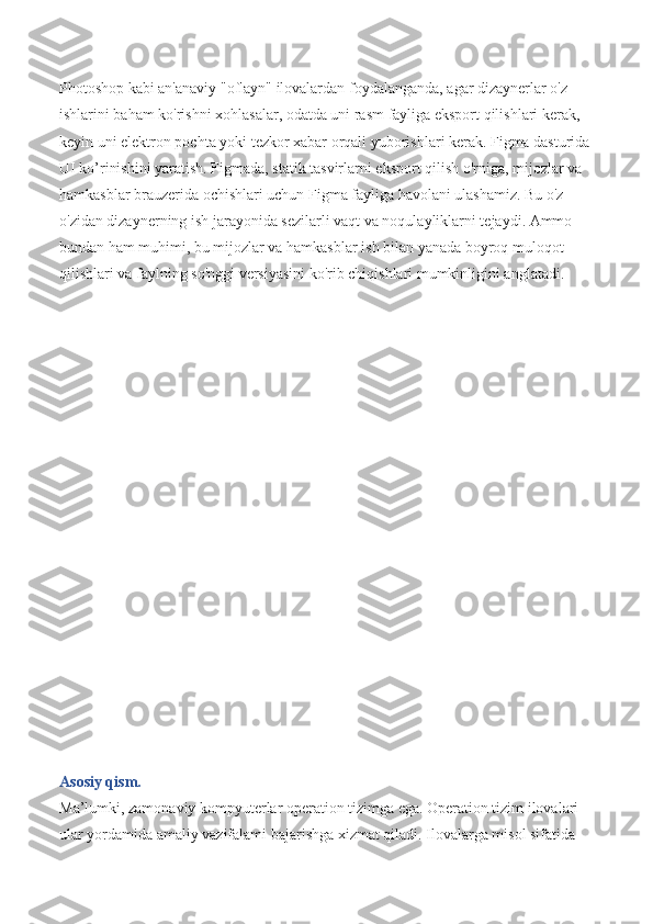 Photoshop kabi an'anaviy "oflayn" ilovalardan foydalanganda, agar dizaynerlar o'z 
ishlarini baham ko'rishni xohlasalar, odatda uni rasm fayliga eksport qilishlari kerak, 
keyin uni elektron pochta yoki tezkor xabar orqali yuborishlari kerak. Figma dasturida 
UI ko’rinishini yaratish. Figmada, statik tasvirlarni eksport qilish o'rniga, mijozlar va 
hamkasblar brauzerida ochishlari uchun Figma fayliga havolani ulashamiz. Bu o'z-
o'zidan dizaynerning ish jarayonida sezilarli vaqt va noqulayliklarni tejaydi. Ammo 
bundan ham muhimi, bu mijozlar va hamkasblar ish bilan yanada boyroq muloqot 
qilishlari va faylning so'nggi versiyasini ko'rib chiqishlari mumkinligini anglatadi. 
                                             
Asosiy qism.
Ma’lumki, zamonaviy kompyuterlar operation tizimga ega. Operation tizim ilovalari 
ular yordamida amaliy vazifalami bajarishga xizmat qiladi. Ilovalarga misol sifatida  