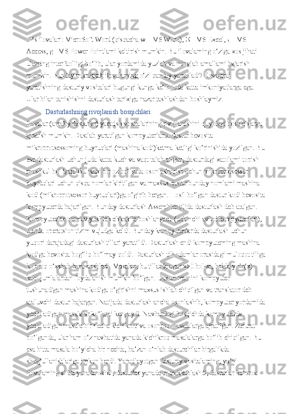 ofis ilovalari: MicroSoft Word (qisqacha w| - MS Word), ® - MS Excel,  д  - MS 
Access, g - MS Power Pointlami keltirish mumkin. Bu ilovalaming o‘ziga xos jihati 
ulaming interfaolligi bo‘lib, ular yordamida yuzlab va minglab amallami bajarish 
mumkin. Bunday murakkab ilovalaming o‘zi qanday yaratiladi? Ilovalarai 
yaratishning dasturiy vositalari bugungi kunga kelib juda katta imkoniyatlarga ega. 
Ular bilan tanishishni dasturlash tarixiga nazar tashlashdan boshlaymiz. 
  Dasturlashning rivojlanish bosqichlari.  
Ilovalar (amaliy dasturlar) yaratish vositalarining rivojlanishini quyidagi bosqichlarga 
ajratish mumkin. Dastlab yaratilgan kompyuterlarda dastur bevosita 
mikroprotscssoming buyruqlari (mashina kodi)ketma-ketligi ko’rinishida yozilgan. Bu
esa dasturlash uchun juda katta kuch va vaqt talab qilgan, dasturdagi xatolami topish 
mushkul bo` lgan. Bu ishni bir oz bo‘lsada osonlashtirish uchun mikroprotsessor 
buyruqlari uchun qisqa nomlar kiritilgan va maxsus dastur bunday nomlami mashina 
kodi (mikroprotsessor buyruqlari)ga o’girib bcrgan. Hosil bo‘lgan dastur kodi bevosita
kompyuterda bajarilgan. Bunday dasturlash Assembler tilida dasturlash deb atalgan. 
Kompyuterlar ommaviy ishlab chiqarila boshlangach (uchinchi avlod kompyuterlari), 
ularda operatsion tizim vujudga keldi. Bunday kompyuterlarda dasturlash uchun 
yuqori darajadagi dasturlash tillari yaratildi. Dasturlash endi kompyuteming mashina 
kodiga bevosita bog‘liq bo‘lmay qoldi. Dasturlash tili odamlar orasidagi muloqot tiliga
ko'proq o‘xshab bora boshladi. Masalan, bu tillarda agar x>0 bo'Isa, holda y=ln(x) 
kabi jumlalardan foydalanish mumkin bo‘lgan. Dastur matnini kompyuter 
tushunadigan mashina kodiga o‘girishni maxsus ishlab chiqilgan va translator deb 
ataluvchi dastur bajargan. Natijada dasturlash ancha osonlashib, kompyuter yordamida
yechiladigan masalalar ko‘lami kengaydi. Navbatdagi bosqichda kompyuterda 
yechiladigan masala bir necha kichikroq va osonroq masalalarga ajratilgan. Zarurat 
bo‘lganda, ular ham o‘z navbatida yanada kichikroq masalalarga bo‘lib chiqilgan. Bu 
esa bitta masala bo‘yicha bir ncchta, ba’zan o‘nlab dasturchilar birgalikda 
shug‘ullanishlariga imkon berdi. Yaratilayotgan dasturiy vositalaming, ya’ni 
ilovalaming sifati yanada oshdi, dasturlar yanada murakkablashdi, dasturlar ko‘proq  