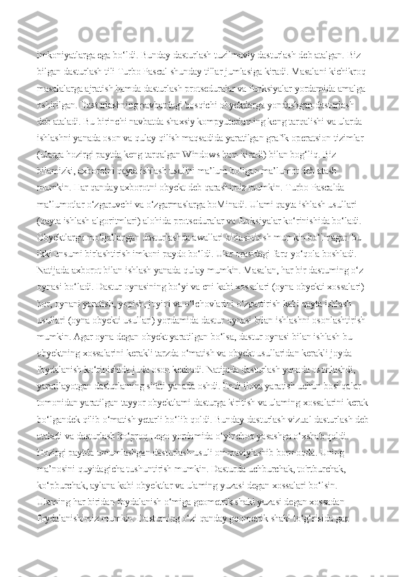 imkoniyatlarga ega bo‘ldi. Bunday dasturlash tuzilmaviy dasturlash deb atalgan. Biz 
bilgan dasturlash tili Turbo Pascal shunday tillar jumlasiga kiradi. Masalani kichikroq 
masalalarga ajratish hamda dasturlash protseduralar va funksiyalar yordamida amalga 
oshirilgan. Dasturlashning navbatdagi bosqichi obyektlarga yondashgan dasturlash 
deb ataladi. Bu birinchi navbatda shaxsiy kompyuterlaming keng tarqalishi va ularda 
ishlashni yanada oson va qulay qilish maqsadida yaratilgan grafik operatsion tizimlar 
(ularga hozirgi paytda keng tarqalgan Windows ham kiradi) bilan bog‘liq. Biz 
bilamizki, axborotni qayta ishlash usulini ma’lum bo‘lgan ma’lumot deb atash 
mumkin. Har qanday axborotni obyckt deb qarashimiz mumkin. Turbo Pascalda 
ma’lumotlar o‘zgaruvchi va o‘zgarmaslarga boMinadi. Ulami qayta ishlash usullari 
(qayta ishlash algoritmlari) alohida protseduralar va funksiyalar ko‘rinishida bo‘ladi. 
Obyektlarga mo‘ljallangan dasturlashda awallari birlashtirish mumkin bo‘lmagan bu 
ikki unsumi birlashtirish imkoni paydo bo‘ldi. Ular orasidagi farq yo‘qola boshladi. 
Natijada axborot bilan ishlash yanada qulay mumkin. Masalan, har bir dastuming o‘z 
oynasi bo‘ladi. Dastur oynasining bo‘yi va cni kabi xossalari (oyna obyekti xossalari) 
bor, oynani yaratish, yopish, joyini va o‘lchovlarini o‘zgartirish kabi qayta ishlash 
usullari (oyna obyekti usullari) yordamida dastur oynasi bilan ishlashni osonlashtirish 
mumkin. Agar oyna degan obyekt yaratilgan bo‘lsa, dastur oynasi bilan ishlash bu 
obyektning xossalarini kerakli tarzda o‘matish va obyekt usullaridan kerakli joyda 
foydalanish ko‘rinishida juda oson kechadi. Natijada dasturlash yanada osonlashdi, 
yaratilayotgan dasturlaming sifati yanada oshdi. Endi ilova yaratish uchun boshqalar 
tomonidan yaratilgan tayyor obyektlami dasturga kiritish va ulaming xossalarini kcrak
bo‘lgandek qilib o‘matish yetarli bo‘lib qoldi. Bunday dasturlash vizual dasturlash deb
ataladi va dasturlash ko‘proq Lego yordamida o‘yinchoq yasashga o‘xshab qoldi. 
Hozirgi paytda umumlashgan dasturlash usuli ommaviylashib bormoqda. Uning 
ma’nosini quyidagicha tushuntirish mumkin. Dasturda uchburchak, to'rtburchak, 
ko‘pburchak, aylana kabi obyektlar va ulaming yuzasi degan xossalari bo‘lsin. 
Ulaming har biridan foydalanish o‘miga geometrik shakl yuzasi degan xossadan 
foydalanishimiz mumkin. Dastuming o‘zi qanday geometrik shakl to‘g‘risida gap  