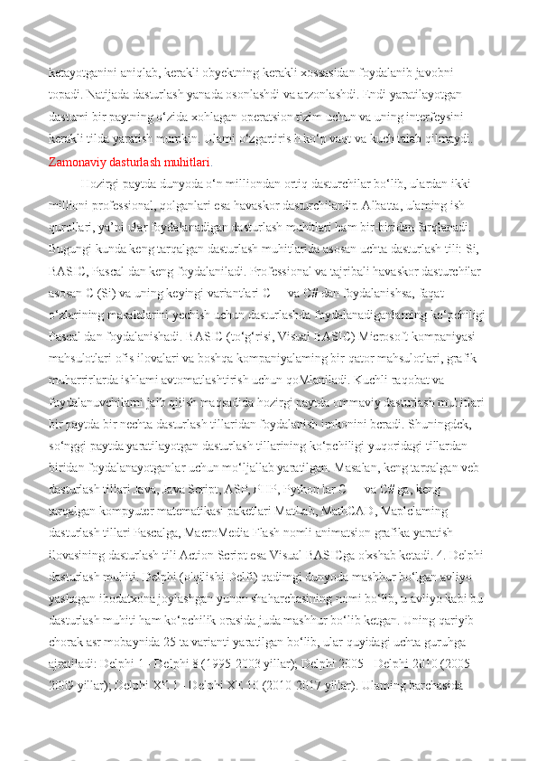ketayotganini aniqlab, kerakli obyektning kerakli xossasidan foydalanib javobni 
topadi. Natijada dasturlash yanada osonlashdi va arzonlashdi. Endi yaratilayotgan 
dastumi bir paytning o‘zida xohlagan operatsion tizim uchun va uning interfeysini 
kerakli tilda yaratish mumkin. Ulami o‘zgartiris h ko‘p vaqt va kuch talab qilmaydi. 
Zamonaviy dasturlash muhitlari .  
Hozirgi paytda dunyoda o‘n milliondan ortiq dasturchilar bo‘lib, ulardan ikki 
millioni professional, qolganlari esa havaskor dasturchilardir. Albatta, ulaming ish 
qurollari, ya’ni ular foydalanadigan dasturlash muhitlari ham bir-biridan farqlanadi. 
Bugungi kunda keng tarqalgan dasturlash muhitlarida asosan uchta dasturlash tili: Si, 
BASIC, Pascal dan keng foydalaniladi. Professional va tajribali havaskor dasturchilar 
asosan C (Si) va uning keyingi variantlari C++ va C# dan foydalanishsa, faqat 
o‘zlarining masalalarini yechish uchun dasturlashda foydalanadiganlaming ko‘pchiligi
Pascal dan foydalanishadi. BASIC (to‘g‘risi, Visual BASIC) Microsoft kompaniyasi 
mahsulotlari ofis ilovalari va boshqa kompaniyalaming bir qator mahsulotlari, grafik 
muharrirlarda ishlami avtomatlashtirish uchun qoMlaniladi. Kuchli raqobat va 
foydalanuvchilami jalb qilish maqsadida hozirgi paytda ommaviy dasturlash muhitlari 
bir paytda bir nechta dasturlash tillaridan foydalanish imkonini bcradi. Shuningdck, 
so‘nggi paytda yaratilayotgan dasturlash tillarining ko‘pchiligi yuqoridagi tillardan 
biridan foydalanayotganlar uchun mo‘ljallab yaratilgan. Masalan, keng tarqalgan veb 
dasturlash tillari Java, Java Script, ASP, PHP, Python lar C++ va C# ga, keng 
tarqalgan kompyuter matematikasi paketlari MatLab, MathCAD, Maplclaming 
dasturlash tillari Pascalga, MacroMedia Flash nomli animatsion grafika yaratish 
ilovasining dasturlash tili Action Script esa Visual BASICga o'xshab ketadi. 4. Delphi 
dasturlash muhiti. Delphi (o'qilishi Delfi) qadimgi dunyoda mashhur bo‘lgan avliyo 
yashagan ibodatxona joylashgan yunon shaharchasining nomi bo‘lib, u avliyo kabi bu 
dasturlash muhiti ham ko‘pchilik orasida juda mashhur bo‘lib ketgan. Uning qariyib 
chorak asr mobaynida 25 ta varianti yaratilgan bo‘lib, ular quyidagi uchta guruhga 
ajratiladi: Delphi 1 - Delphi 8 (1995-2003 yillar); Delphi 2005 - Delphi 2010 (2005-
2009 yillar); Delphi XE 1 - Delphi XE 10 (2010-2017 yillar). Ulaming barchasida  