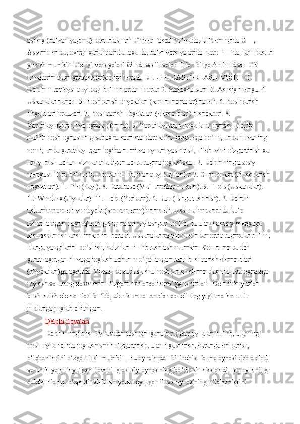 asosiy (ba’zan yagona) dasturlash tili Object Pascal bo‘lsada, ko‘pchiligida C++, 
Assembler da, oxirgi variantlarida Java da, ba’zi versiyalarida hatto PHPda ham dastur
yozish mumkin. Oxirgi versiyalari Windows ilovalari bilan birga Android va IOS 
ilovalarini ham yaratish imkonini beradi. DELPHI DASTURLASH MUHITI 1. 
Delphi interfeysi quyidagi bo‘limlardan iborat: 2. Sarlavha satri. 3. Asosiy menyu. 4. 
Uskunalar pancli. 5. Boshqarish obyektlari (komponentalar) paneli. 6. Boshqarish 
obyektlari brauzeri. 7. Boshqarish obyektlari (elementlari) inspektori. 8. 
Yaratilayotgan ilova oynasi (forma). 9. Yaratilayotgan ilova kodi oynasi. Delphi 
muhiti bosh oynasining sarlavha satri standart ko‘rinishga ega bo‘lib, unda ilovaning 
nomi, unda yaratilayotgan loyiha nomi va oynani yashirish, o‘lchovini o‘zgartirish va 
uni yopish uchun xizmat qiladigan uchta tugma joylashgan. 3. Delphining asosiy 
menyusi 11 ta bo‘limdan iborat bo'lib, ular quyidagilardir: 7. Component (Boshqarish 
obyektlari). 1. File (Fayl). 8. Database (Ma’lumotlar ombori). 9. Tools (Uskunalar). 
10. Window (Oynalar). 11. Help (Yordam). 6. Run (Ishga tushirish). 3. Delphi 
uskunalar paneli va obyekt (komponenta)lar paneli. Uskunalar panelida ko‘p 
ishlatiladigan buyruqlaming tugmalari joylashgan bo‘lib, bu ulami asosiy menyuga 
kirmasdan ishlatish imkonini beradi. Uskunalar panelida o‘ndan ortiq tugmalar bo‘lib, 
ularga yangilarini qo‘shish, ba’zilarini olib tashlash mumkin. Komponenta deb 
yaratilayotgan ilovaga joylash uchun mo‘ljallangan turli boshqarish elementlari 
(obyektlari)ga aytiladi. Vizual dasturlash shu boshqarish elementlarini ilova oynasiga 
joylash va uning xossalarini 0‘zgartirish orqali amalga oshiriladi. Delphida yuzlab 
boshqarish elementlari bo‘lib, ular komponentalar panelining yigirmadan ortiq 
jildlariga joylab chiqilgan. 
Delphi ilovalari  
Delphi ning bosh oynasidan tashqari yana bir qator oynalari bo‘lib, ulaming 
bosh oyna ichida joylashishini o‘zgartirish, ulami yashirish, ekranga chiqarish, 
o‘lchamlarini o‘zgartirish mumkin. Bu oynalardan birinchisi forma oynasi deb ataladi 
va unda yaratilayotgan ilovaning asosiy oynasining ko‘rinishi aks etadi. Bu oynaning 
oUchamlarini o‘zgartirish bilan yaratilayotgan ilova oynasining o‘lchamlarini  