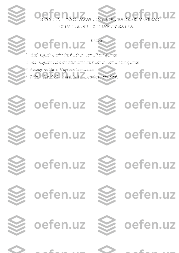 BERNULLI  TENGLAMASI.  PUAZEYL VA DARSI-VEYSBAX
FORMULALARI. GIDRAVLIK ZARBA.
REJA :
1. Ideal suyuqlik oqimchasi uchun Bernulli tenglamasi.
2. Peal  suyuqliklar elementar oqimchasi uchun Bernulli tenglamasi
3. Puazeyl va Darsi-Veysbax formulalari.
4. Gidravlik zarba hodisasi. N. E. Jukovskiy formulasi.
  