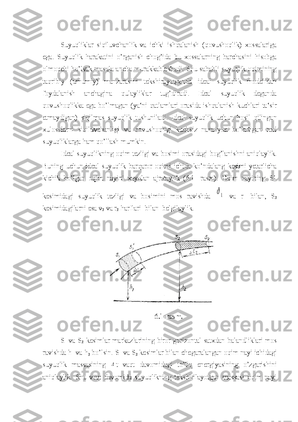 Suyuqliklar   siqiluvchanlik   va   ichki   ishqalanish   (qovushoqlik)   xossalariga
ega.   Suyuqlik   harakatini   o’rganish   chog’ida   bu   xossalarning   barchasini   hisobga
olmoqchi bo’lsak masala ancha murakkablashadi. Shu sababli suyuqlik oqimining
taqribiy   (umumiy)   manzarasini   tekshirayotganda   ideal   suyuqlik   modelidan
foydalanish   anchagina   qulayliklar   tug’diradi.   Ideal   suyuqlik   deganda
qovushoqlikka ega bo’lmagan (ya‘ni qatlamlari orasida ishqalanish kuchlari ta‘sir
etmaydigan)   siqilmas   suyuqlik   tushuniladi.   Ideal   suyuqlik   uchun   hosil   qilingan
xulosalarni   siqiluvchanligi   va   qovushoqligi   kuchsiz   namoyon   bo’ladigan   real
suyuqliklarga ham qo’llash mumkin.
Ideal suyuqlikning oqim tezligi va bosimi orasidagi bog’lanishni aniqlaylik.
Buning   uchun   ideal   suyuqlik   barqaror   oqimi   ichida   ko’ndalang   kesimi   yetarlicha
kichik   bo’lgan   oqim   nayini   xayolan   ajrataylik   (6.1-   rasm).   Oqim   nayining   S1
kesimidagi   suyuqlik   tezligi   va   bosimini   mos   ravishda  ϑ1   va   r
1   bilan,   S
2
kesimidagilarni esa v
2  va r
2  harflari  bilan  belgilaylik.
6. 1-rasm.
S
1   va S
2   kesimlar markazlarining biror gorizontal satxdan balandliklari mos
ravishda h
1  va h
2  bo’lsin. S
1  va S
2  kesimlar bilan chegaralangan oqim nayi ichidagi
suyuqlik   massasining  	
Δ t   vaqt   davomidagi   to’liq   energiyasining   o’zgarishini
aniqlaylik.   Shu   vaqt   davomida   suyuqlikning   tekshirilayotgan   massasi   oqim   nayi 