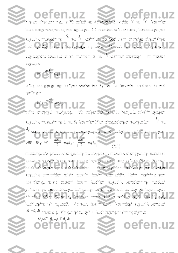 boylab   o’ng   tomonga     siljib   qoladi   va  Δ t   vaqtning   oxirida  	S1′   va  	S2′     kesimlar
bilan chegaralangan hajmni egallaydi. 6.1-rasmdan ko’rinishicha, tekshirilayotgan
suyuqlik   massasining    	
S1′   va  	S2′   kesimlar   orasidagi   qismi   energiya   o’zgarishiga
hech   qanday   hissa   qo’shmayotganligi   uchun  	
Δ t   vaqt   davomidagi   o’zgarishni
quyidagicha   tasavvur   qilish   mumkin:   S
1   va  	
S1′ kesimlar   orasidagi       m   massali
suyuqlik	
W	1=	mϑ12
2	+mgh	1
to’liq   energiyaga   ega   bo’lgan   vaziyatdan   S
2     va  	
S2′   kesimlar   orasidagi   hajmni
egallagan	
W	2=	mϑ22
2	+mgh	2
to’liq   energiyali   vaziyatga   o’tib   qolgandek   bo’ladi.   Natijada   tekshirilayotgan
suyuqlik   massasining   S
1   va   S
2   kesimlar   bilan   chegaralangan   vaziyatdan        	
S1′   va	
S2′
kesimlar bilan chegaralangan vaziyatga ko’chishi tufayli uning to’liq energiyasi
ΔW	=	W	2−	W	1=	(
mϑ22
2	+mgh	2)−	(
mϑ12
2	+mgh	1)
  (6.1)
miqdorga   o’zgaradi.   Energiyaning   bu  o’zgarishi,   mexanik  energiyaning   saqlanish
qonuniga   asosan,   tashqi   kuchlarning   bajargan   ishiga   teng   bo’lishi   lozim.   Mazkur
holda   ish   bajaradigan   tashqi   kuchlar   —   oqim   nayining   tekshirilayotgan   qismiga
suyuqlik   tomonidan   ta‘sir   etuvchi   bosim   kuchlaridir.   Oqim   nayining   yon
devorlariga   ta‘sir   etuvchi   bosim   kuchlari   suyuqlik   zarralarining   harakati
yo’nalishiga   perpendikulyar   bo’lganligi   uchun   ular   hech   qanday   ish   bajarmaydi.
Shuning   uchun   S
1   va   S
2   kesimlar   orqali   ta‘si   etuvchi   F
1 =p
1 S
1     va   F
2 =p
2 S
2
kuchlargina   ish   bajaradi.    	
Δ t   vaqt   davomida   S
1   kesimdagi   suyuqlik   zarralari	
Δl	1=ϑ1Δt
 masofaga  siljiganligi tufayli  F
1  kuch bajargan ishning qiymati
ΔA	1=F1Δl	1=	p1S1ϑ1Δt 