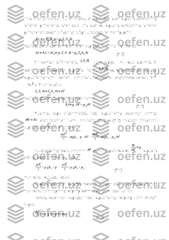 ifoda bilan aniqlanadi.  Bu ish  musbat,  chunki  bosim  kuchi  suyuqlik zarralarining
ko’chish   yo’nalishida   ta‘sir   etadi.   G’
2   kuch   va   suyuqlik   zarralarining   ko’chish
yo’nalishlari teskari bo’lganligi tufayli u bajargan ish manfiy, ya‘niΔA	2=−F2Δl	2=−	p2S2ϑ2Δt
Natijada tashqi kuchlarning to’liq ishi quyidagi ifoda bilan   aniqlanadi:	
ΔA	=	ΔA	1+ΔA	2=	p1S1ϑ1Δt	−	p2S2ϑ2Δt
  (6.2)
6.1-rasmdan   ko’rinishicha,  	
S1ϑ1Δt —oqim   nayiga      	Δ t     vaqt   davomida   S
1
kesim   orqali   kirayotgan   suyuqlik    hajmi, 	
S2ϑ2Δt   esa S
2   kesimdan  chiqayotgan
suyuqlikning hajmi. Ikkinchi   tomondan,   uzilmaslik   tenglamasiga asosan,    S
1	
ϑ
1 =S
2 	
ϑ  2   Shuning uchun	
S1ϑ1Δt	=S2ϑ2Δt	=	ΔV
Natijada  (6.2) ni  quyidagicha  yoza olamiz:
 	
ΔA	=	p1ΔV	−	p2ΔV                                             (6.3)
Yukorida   qayd   qilganimizdek,   ideal   suyuqlikning   statsionar   oqimida	
ΔW	=ΔA
  shart   bajarilishi   lozim.   Binobarin,   ( 6. 1)   va   ( 6. 3)   ifodalarni   birlashtirib
quyidagi tenglikni hosil  qilamiz:	
mϑ12
2	+mgh	1+	p1ΔV	=	mϑ22
2	+mgh	2+	p2ΔV
Bu tenglikning ikkala tomonini  	
ΔV   ga bo’lib yuborsak va  	
m
ΔV	=	ρ   suyuklik
zichligi ekanligini hisobga olsak	
ρϑ12
2	+ρgh	1+p1=	ρϑ22
2	+ρgh	2+	p2
(6.4)
munosabat   vujudga   keladi.
S
1   va   S
2   kesimlarni   ixtiyoriy   ravishda   tanlagan   edik.   Shuning   uchun   (6.4)
munosabat oqim nayining ixtiyoriy kesimlariga   ham   taaalluqlidir.
Demak,   statsionar   oqayotgan   ideal   suyuqlikning   ixtiyoriy   oqim   chizig’i
boylab	
ρϑ2
2	+ρ	g	h+p=	const
   ( 6. 5) 