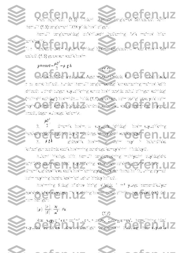 shart    bajariladi.     ( 6. 5)      ifodani      Bernulli    tenglamasi  deb ataladi. Daniil
Bernulli (6.5) tenglamani 1738 yilda hosil qilgan. 
Bernulli   tenglamasidagi   qo’shiluvchi   hadlarning   fizik   ma‘nosi   bilan
tanishaylik:
1.   r   -   harakatlanuvchi   suyuqlik   ichidagi   bosimni   anglatadi.   Uni   statik   bosim   deb
ataladi. (6.5) ga asosan statik bosimp=const	−	ρϑ2
2	−	ρ	g	h
  (6.6)
munosabat  bilan  aniqlanadi.   Agar   mazkur  ifodada  	
ϑ   =  0,  h  =  0  deb  olsak,
r=p
0 =const   bo’ladi.   Bundan   Bernulli   tenglamasidagi   konstantaning   ma‘nosi   kelib
chiqadi:   u  tinch  turgan   suyuqlikning  sanoq  boshi   tarzida  qabul   qilingan  sathidagi
(nolinchi sathdagi) bosimidir.U holda (6.6) ga asosan, oqim tezligi ortsa yoki oqim
nayini   nolinchi   sathga   nisbatan   balandroq   ko’tarilsa,   statik   bosimning     qiymati
ortadi, degan xulosaga  kelamiz.
2.    	
ρϑ2
2 —   dinamik     bosim.   U     suyuqlik     ichidagi       bosim   suyuqlikning
harakatlanishi tufayli qandaydir miqdorga kamayishini xarakterlaydi.
3.  
ρgh   —   gidravlik   bosim.   U   oqim   nayi   h   balandlikka
ko’tarilgan taqdirda statik bosimning qanchaga kamayishini   ifodalaydi.
Bularni   hisobga   olib   Bernulli   tenglamasining   mohiyatini   quyidagicha
ta‘riflash   mumkin:   ideal   suyuqlikning   statsionar   oqishidagi   to’liq   bosim   —
dinamik, gidravlik va statik bosimlarning yig’indisidan iborat bo’lib, uning qiymati
oqim nayining barcha kesimlari uchun birday bo’ladi.
Bosimning   SIdagi   o’lchov   birligi   sifatida   1   m 2
  yuzga   perpendikulyar
ravishda ta‘sir etayotgan 1N kuchning bosimi  qabul qilinib, unga paskal  (Pa) deb
nom berilgan:	
[p]=	[F	]	
[S]=	N
м2=	Pа
  (6.7)
Real   suyuqliklar   oqimi   uchun   bernulli   tenglamasi.   Bernullining   ideal
suyuqlik   oqimchasi   uchun   chiqarilgan   tenglamasini   trubadagi   real   suyuqlik 