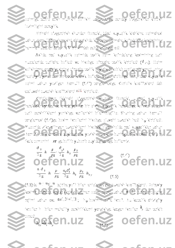 oqimiga   tatbiq   etish   mumkin   bo’lishi   uchun   unga   qanday   o’zgarishlar   kiritish
lozimligini qaraylik.
Birinchi   o’zgartirish   shundan   iboratki,   ideal   suyuqlik   kichkina   oqimchasi
uchun Bernulli tenglamasini chiqarishda kichkina oqimcha ko’ndalang kesimining
hamma nuqtalarida tezlik V bir xil deb qabul qilingan edi.
Aslida   real   suyuqlik   oqimida   tezlik   oqim   ko’ndalang   kesimining   turli
nuqtalarida   turlicha   bo’ladi   va   hisobga   o’rtacha   tezlik   kiritiladi   (ϑ
o’rt ).   Oqim
solishtirma energiyasining o’rtacha tezlik boyicha hisoblab topilgan qiymati uning
haqiqiy   qiymatidan   bir   qadar   kichik   bo’ladi.   Shuni   e‘tiborga   olib,   ideal   suyuqlik
oqimi   uchun   yozilgan   Bernulli   (6.4’)   tenglamasiga   Koriolis   koeffitsienti   deb
ataluvchi tuzatish koeffitsienti 	
α¿1¿  kiritiladi.
Kiritiladigan   ikkinchi   o’zgartirish   shundan   iboratki,   u   real   suyuqlik
harakatlanayotganda   energiyaning   bir   qismi   suyuqlik   harakatiga   ko’rsatiladigan
turli   qarshiliklarni   yonishga   sarflanishi   bilan   bog’liq.   Shuning   uchun   Bernulli
tenglamasi   (6.4)ga   bosim   isroflarini   hisobga   oluvchi   tuzatish   hadi   h
by -kiritiladi.
Yuqorida   zikr   qilingan   tuzatishlarni   hisobga   olgan   holda   real   suyuqliklar   uchun
Bernulli   tenglamasini   quyidagicha   yozish   mumkin:   buning   uchun   avval   (6.4)   ni
ikala tomonini   	
ρg  ga bo’lib yuborib quyidagiga ega bo’lamiz.	
ϑ12	
2g+h1+	p1
ρg	=	
ϑ22	
2g+h2+	p2
ρg
  (6.4 ’
)	
α1ϑ12	
2g	+h1+	p1
ρg	=	α2ϑ22	
2g	+h2+	p2
ρg	+hby
  (6.5)
(6.5)da 	
α1=	α2=	α  tajriba yo’li bilan  aniqlanadigan tuzatish koeffitsienti. Doiraviy
kesimli   trubada   suyuqlikning   laminar   oqim   rejimi   uchun  	
α=	2 ;   turbulent   oqim
rejimi   uchun   esa  	
α=1,04	÷1,13 ;     h
by -bosimni   to’la   isrofi.   Bu   kattalik   chizig’iy
isroflar   h   –bilan   mahalliy   qarshiliklarni   yengishga   ketgan   isroflar  	
hμ -dan   tarkib
topadi.	
hby=	hτ+hμ
  (6.6) 