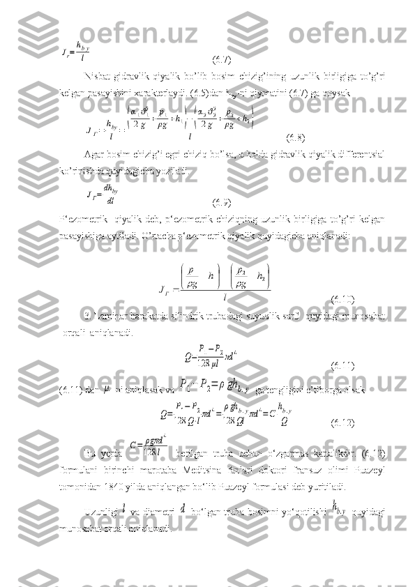 Jr=	
hby
l  (6.7)
Nisbat   gidravlik   qiyalik   bo’lib   bosim   chizig’ining   uzunlik   birligiga   to’g’ri
kelgan pasayishini xarakterlaydi. (6.5)dan h
by -ni qiymatini (6.7) ga qoysak 
JГ=	
hby
l	=	
(
α1ϑ12	
2g	+	
p1
ρg	+h1)−	(
α2ϑ22	
2g	+	
p2
ρg	+h2)	
l
  (6.8)
Agar bosim chizig’i egri chiziq bo’lsa, u holda gidravlik qiyalik differentsial
ko’rinishda quyidagicha yoziladi.	
JГ=	
dh	by
dl
  (6.9)
P‘ezometrik     qiyalik   deb,   p‘ezometrik   chiziqning   uzunlik   birligiga   to’g’ri   kelgan
pasayishiga aytiladi. O’rtacha p‘ezometrik qiyalik quyidagicha aniqlanadi:	
l	
h	
g
p	h	
g
p	
J
Г	


	

		

	

		
 22
11		
  (6.10)
3. Laminar harakatda silindrik trubadagi suyuqlik sarfi  quyidagi munosabat
[orqali  aniqlanadi. 
Q=	
P1−	P2	
128	μl	πd	4
  (6.11)
(6.11) dan 	
μ -ni aniqlasak va 	P	1−	P	2=	ρ	gh	b.y  ga tengligini e’tiborga olsak	
Q=	
P1−	P2	
128	Q⋅lπd	4=	
ρgh	b.y	
128	Ql	πd	4=C	
hb.y	
Q
(6.12)
Bu   yerda  	
C=	ρgπd	4	
128	l   berilgan   truba   uchun   o‘zgarmas   kattalikdir.   (6.12)
formulani   birinchi   marotaba   Meditsina   fanlari   doktori   fransuz   olimi   Puazeyl
tomonidan 1840 yilda aniqlangan bo‘lib Puazeyl formulasi deb yuritiladi. 
Uzunligi  	
l   va diametri  	d   bo‘lgan truba bosimni yo‘qotilishi  	hb.y   quyidagi
munosabat orqali aniqlanadi. 